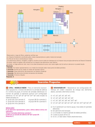 QUÍMICA 191
ᕡ (UFAL – MODELO ENEM) – Para um elemento represen-
tativo (grupos A), o número de elétrons na camada de valência
é o número do grupo. O número de camadas eletrônicas é o
número do período. O elemento químico com configuração
eletrônica 1s2 2s2 2p6 3s2 3p6 4s2 3d10 4p3 está situado na
tabela periódica no
a) grupo 3A (13) e período 4. b) grupo 3B (3) e período 3.
c) grupo 5A (15) e período 4. d) grupo 5B (5) e período 5.
e) grupo 4A (14) e período 4.
RESOLUÇÃO:
É um elemento representativo, pois o último elétron entrou em
subnível p.
Temos 4 camadas eletrônicas: período 4
5 elétrons na camada de valência (4s2 4p3): grupo 5A
Resposta: C
ᕢ (MACKENZIE-SP) – Baseando-se nas configurações ele-
trônicas em ordem crescente de energia dos elementos
abaixo, assinale a alternativa correta.
A: 1s2, 2s2, 2p6, 3s2, 3p6, 4s2.
B: 1s2, 2s2, 2p6, 3s2, 3p6, 4s2, 3d2.
C: 1s2, 2s2, 2p6, 3s2, 3p6, 4s2, 3d10, 4p2.
D: 1s2, 2s2, 2p6, 3s2, 3p6, 4s2, 3d10, 4p6, 5s2, 4d10, 5p6, 6s2, 4f2.
a) A e C pertencem ao mesmo grupo, mas estão em períodos
diferentes.
b) B é elemento de transição.
c) C e D estão no mesmo período da tabela periódica.
d) C está no grupo 2A (ou 2).
e) A, B, C, D são todos metais alcalinoterrosos.
Observando o mapa do Reino, podemos verificar que
a) o Deserto Ocidental é constituído pelos metais representativos e pelos metais de transição.
b) a Ilha do Sul não é constituída por metais.
c) os elementos carbono, nitrogênio, oxigênio, enxofre e bromo estão em destaque por se tratarem dos principais elementos do Deserto Ocidental.
d) a leste, estão as regiões mais amenas por se tratarem dos elementos mais reativos.
e) a leste, um lago pode ser visto. Isso é uma ideia fantasiosa do autor, pois nesta região não há nenhum elemento no estado líquido.
Resolução
a) Correta. Os metais representativos e os metais de transição estão nessa parte da tabela periódica.
b) Incorreta. Na Ilha do Sul, estão os metais de transição interna.
c) Incorreta. Esses elementos não pertencem ao Deserto Ocidental.
d) Incorreta. São elementos de baixa temperatura de ebulição.
e) Incorreta. O bromo é líquido.
Resposta: A
C2_1A_QUIM_ALICE_PROF 01/12/10 11:29 Página 191
 