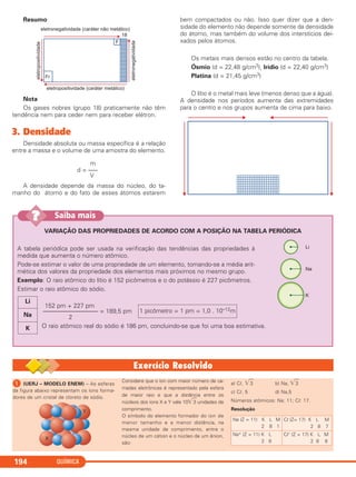 QUÍMICA194
Resumo
Nota
Os gases nobres (grupo 18) praticamente não têm
tendência nem para ceder nem para receber elétron.
3. Densidade
Densidade absoluta ou massa específica é a relação
entre a massa e o volume de uma amostra do elemento.
A densidade depende da massa do núcleo, do ta-
manho do átomo e do fato de esses átomos estarem
bem compactados ou não. Isso quer dizer que a den-
sidade do elemento não depende somente da densidade
do átomo, mas também do volume dos interstícios dei-
xados pelos átomos.
Os metais mais densos estão no centro da tabela.
Ósmio (d = 22,48 g/cm3), Irídio (d = 22,40 g/cm3)
Platina (d = 21,45 g/cm3)
O lítio é o metal mais leve (menos denso que a água).
A densidade nos períodos aumenta das extremidades
para o centro e nos grupos aumenta de cima para baixo.
m
d = –––
V
VARIAÇÃO DAS PROPRIEDADES DE ACORDO COM A POSIÇÃO NA TABELA PERIÓDICA
A tabela periódica pode ser usada na verificação das tendências das propriedades à
medida que aumenta o número atômico.
Pode-se estimar o valor de uma propriedade de um elemento, tomando-se a média arit-
mética dos valores da propriedade dos elementos mais próximos no mesmo grupo.
Exemplo: O raio atômico do lítio é 152 picômetros e o do potássio é 227 picômetros.
Estimar o raio atômico do sódio.
152 pm + 227 pm
–––––––––––––––––– = 189,5 pm
2
O raio atômico real do sódio é 186 pm, concluindo-se que foi uma boa estimativa.
1 picômetro = 1 pm = 1,0 . 10–12m
Li
Na
K
Saiba mais??
ᕡ (UERJ – MODELO ENEM) – As esferas
da figura abaixo representam os íons forma-
dores de um cristal de cloreto de sódio.
Considere que o íon com maior número de ca-
madas eletrônicas é representado pela esfera
de maior raio e que a distância entre os
núcleos dos íons X e Y vale 10͙ෆ3 unidades de
comprimento.
O símbolo do elemento formador do íon de
menor tamanho e a menor distância, na
mesma unidade de comprimento, entre o
núcleo de um cátion e o núcleo de um ânion,
são:
a) Cl, ͙ෆ3 b) Na, ͙ෆ3
c) Cl, 5 d) Na,5
Números atômicos: Na: 11; Cl: 17.
Resolução
Na (Z = 11) K L M
2 8 1
Cl (Z= 17) K L M
2 8 7
Na+ (Z = 11) K L
2 8
Cl– (Z = 17) K L M
2 8 8
C2_1A_QUIM_PROF 30/11/10 09:22 Página 194
 