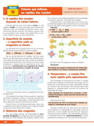 1. A rapidez das reações
depende de vários fatores
Quando dizemos que uma reação é lenta ou uma
reação é rápida, na maior parte das vezes estamo-nos
referindo a ela nas condições ambientais, sem a inter-
ferência de fatores externos. No entanto, existem fato-
res que podem tornar rápida uma reação lenta e vice-
versa. Citaremos aqui os mais importantes.
2. Superfície de contato
– a superfície onde os
reagentes se tocam
Ao dissolvermos um pedaço de zinco em uma solu-
ção aquosa de ácido clorídrico, ocorre a reação:
Se, em vez de usarmos um “pedaço” de zinco, usás-
semos o metal pulverizado, a reação seria, evidentemente,
mais rápida. Ao pulverizarmos o zinco, estamos facilitando
o ataque do ácido clorídrico. Se usarmos o zinco em barra,
limitaremos o ataque inicial à superfície do zinco. Pul-
verizando-o, aumentaremos sua superfície de contato
e, com isso, aumentaremos a rapidez da reação.
Considere um cubo de zinco mergulhado em ácido clorídrico.
A reação ocorre apenas na superfície do cubo. Dividindo o
cubo ao meio, aparecem duas novas superfícies que ficam
em contato com o ácido. Dessa maneira, aumentam a superfície
de contato, a quantidade de zinco que reage e a rapidez da reação.
Como outro exemplo, temos a oxidação do ferro (en-
ferrujamento).
A formação de ferrugem é lenta quando a superfície
de contato é pequena, como é o caso de uma barra de
ferro. Se a barra for pulverizada, o enferrujamento será
mais rápido por causa da maior área de contato.
Quanto menor o tamanho das partículas, maior será
a superfície de contato do sólido com o reagente líquido
ou gasoso e mais rápida será a reação.
3. Natureza dos reagentes
Em uma reação química, há necessidade de rom-
pimento de ligações nos reagentes, para a consequente
formação de novas ligações nos produtos. Quanto maior
for o número e a força dessas ligações a serem quebradas,
mais difícil e, portanto, mais lenta será a reação.
Evidentemente, uma reação que exija muitos rom-
pimentos de ligações será mais lenta do que uma reação
em que não haja muitas ligações a serem rompidas.
Exemplo
No caso II há mais ligações a serem rompidas.
Conclusão
4. Temperatura – a reação fica
mais rápida pelo aquecimento
Uma elevação de temperatura aumenta a energia
cinética das moléculas. Aumentando sua energia, as mo-
léculas se movimentarão com maior velocidade. Haverá
um número maior de choques. Tais choques serão mais
violentos e, evidentemente, ocorrerá um aumento da
velocidade da reação.
Regra de van’t Hoff:
Tal regra, embora dê uma ideia acerca da influência
da temperatura na velocidade de uma reação, deve ser
usada com muito cuidado. Ela não deve ser seguida à
risca para todas as reações. Para cada reação específica,
é necessário determinar experimentalmente o efeito
quantitativo causado por um aumento de temperatura.
Um aumento de 10°C na temperatura duplica ou
triplica a velocidade de uma reação.
Uma elevação de temperatura aumenta a velo-
cidade de qualquer reação química (exotérmica ou
endotérmica).
As reações que exigem rompimento de muitas liga-
ções tendem a ser lentas a temperatura ambiente.
II) CH4 + 2O2 → CO2 + 2H2O
(muito lenta a 20°C)
I) 2NO + O2 → 2NO2
(reação rápida a 20°C)
Zn(s) + 2HCl(aq) → ZnCl2(aq) + H2(g)
QUÍMICA142
10
Fatores que influem
na rapidez das reações • Superfície de contato • Temperatura
C2_1A_QUIM_PROF 30/11/10 09:21 Página 142
 