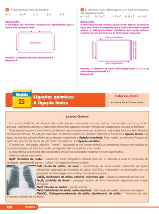 QUÍMICA196
ᕣ O elemento de maior densidade é:
a) U b) R c) V d) Z e) X
RESOLUÇÃO:
A densidade dos elementos aumenta das extremidades para o
centro e de cima para baixo.
Portanto, o elemento de maior densidade é X.
Resposta: E
ᕤ O elemento mais eletronegativo e o mais eletropositivo
são respectivamente:
a) Y e Z b) Q e T c) P e Z d) U e Z e) X e Z
RESOLUÇÃO:
A eletronegatividade (tendência para receber elétron) aumenta de
baixo para cima e da esquerda para a direita, excluindo os gases
nobres. A eletropositividade (tendência para ceder elétron)
aumenta de cima para baixo e da direita para a esquerda.
Portanto, o elemento de maior eletronegatividade é U e o de
maior eletropositividade é Z.
Resposta: D
25
Ligações químicas:
A ligação iônica • Octeto • Íon • Cátion • Ânion
LIGAÇÕES QUÍMICAS
Em uma substância, os átomos não estão apenas misturados uns aos outros, mas unidos com uma “cola”
química. Diferentes átomos unidos com diferentes ligações formam milhões de substâncias naturais e artificiais.
Toda ligação envolve o movimento de elétrons nas camadas externas do átomo, mas esses elétrons são utilizados
de diversas formas. No sal, por exemplo, os átomos cedem ou recebem elétrons e forma-se a ligação iônica. Na
água, os átomos compartilham seus elétrons originando a ligação covalente. Nos metais, os elétrons flutuam ao
redor dos átomos na forma de um “mar” de elétrons: é a ligação metálica.
O termo íon, em grego, significa “mover”. Aplicando-se um campo elétrico a compostos iônicos em solução ou
no estado líquido, os íons (partículas carregadas) são compelidos a se mover.
A importância econômica dos compostos iônicos na sociedade moderna é muito significativa.
Vejamos alguns exemplos:
AgBr (brometo de prata) – usado em filme fotográfico. Ativado pela luz, é reduzido a prata no processo de
revelação, aparecendo como o “preto” no negativo branco e preto.
CaO (óxido de cálcio, cal viva) – neutralização de solos ácidos; fabricação de tijolos
refratários; obtenção do hidróxido de cálcio (Ca(OH)2), importante na construção civil; na
produção do ferro reage com a sílica, formando a escória.
CaCO3 (carbonato de cálcio, calcário, mármore, giz) – usado na obtenção de cal viva.
Fe2O3 (trióxido de ferro) – principal minério de ferro (hematita); pigmento para tintas;
ferrugem.
NaCl (cloreto de sódio) – sal de cozinha.
NaOH (hidróxido de sódio, soda cáustica) – fabricação de sabão; limpador de esgoto.
NaHCO3 (hidrogenocarbonato de sódio, bicarbonato de sódio) – fermento de pão;
antiácido; extintor de incêndio.
C2_1A_QUIM_PROF 30/11/10 09:22 Página 196
 