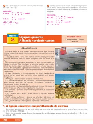QUÍMICA202
26
Ligações químicas:
A ligação covalente comum
• Compartilhamento • Ametais
• Molécula
FotoObjetivoMídia
A LIGAÇÃO COVALENTE
A ligação iônica é uma atração eletrostática entre íons de carga
oposta, enquanto a ligação covalente envolve o compartilhamento de
elétrons.
A ligação covalente ocorre entre átomos com tendência para receber
elétrons: não metal com não metal, hidrogênio com não metal, e no
H2.
Os compostos moleculares apresentam os seus átomos ligados por
ligação covalente. Não conduzem a corrente elétrica nos estados
sólido ou líquido. Alguns conduzem quando em solução aquosa. A
maioria dos compostos orgânicos (compostos do elemento carbono)
são compostos moleculares. Vejamos alguns exemplos de substâncias
moleculares:
H2 (gás hidrogênio) – é o combustível do futuro; fabricação de
amônia (NH3); usado para converter óleos vegetais em gordura
(margarina).
H2O (água) – essencial para todos os sistemas vivos.
CO2 (dióxido de carbono, gás carbônico) – principal responsável pelo
efeito estufa; fabricação de bebidas carbonatadas; reagente na
fotossíntese; extintor de incêndio.
NH3 (amônia) – fertilizante (adubo); produto de limpeza; fabricação do
ácido nítrico; gás refrigerante em geladeiras industriais.
CH4 (metano) – principal componente do gás natural, é usado como
combustível.
C2H6O (etanol, álcool etílico, álcool comum) – bebidas; solvente;
combustível.
H2SO4 (ácido sulfúrico) – bateria de chumbo; fabricação de
explosivos e fertilizantes; remoção de impurezas da gasolina e óleos.
HNO3 (ácido nítrico) – fabricação de explosivos e fertilizantes.
FotoObjetivoMídia
1. A ligação covalente: compartilhamento de elétrons
Vimos que, quando um metal que cede elétrons e um ametal que recebe elétrons se juntam, fazem-no por meio
de íons, e a ligação é iônica.
Agora vamos estudar o caso de dois átomos que têm tendência para receber elétrons: o hidrogênio (H, Z = 1) e o
cloro (Cl, Z = 17).
ᕢ Dar a fórmula de um composto formado pelos elementos
X(Z = 20) e Y (Z = 7).
RESOLUÇÃO:
K L M N
X (Z = 20) – cede 2e–
2 8 8 2
K L
Y (Z = 7) – recebe 3e–
2 5
X
k2+
Y
k3–
⇒ X3Y2
ᕣ No retículo cristalino de um sal, temos cátions provenien-
tes de átomos X de número atômico 20 e ânions provenientes
de átomos Y de número atômico 16. Qual a fórmula mínima do
composto?
RESOLUÇÃO:
K L M N
X(Z = 20) – cede 2e–
2 8 8 2
K L M
Y(Z = 16) – recebe 2e–
2 8 6
X2+ Y2– → XY
C2_1A_QUIM_PROF 30/11/10 09:22 Página 202
 