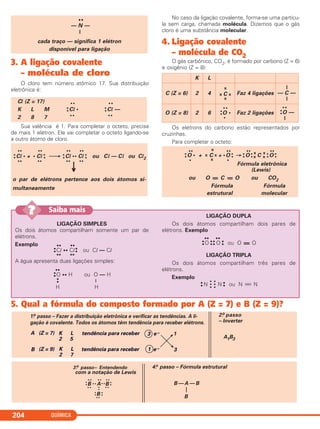 QUÍMICA204
3. A ligação covalente
– molécula de cloro
O cloro tem número atômico 17. Sua distribuição
eletrônica é:
Sua valência é 1. Para completar o octeto, precisa
de mais 1 elétron. Ele vai completar o octeto ligando-se
a outro átomo de cloro.
No caso da ligação covalente, forma-se uma partícu-
la sem carga, chamada molécula. Dizemos que o gás
cloro é uma substância molecular.
4. Ligação covalente
– molécula de CO2
O gás carbônico, CO2, é formado por carbono (Z = 6)
e oxigênio (Z = 8):
Os elétrons do carbono estão representados por
cruzinhas.
Para completar o octeto:
••
— N —
|
cada traço — significa 1 elétron
disponível para ligação
•• x •• •• ••
•
•O • + x C x + •O •
• → •
•O •
•
x
x C x
x
•
•O •
•
• x •
Fórmula eletrônica
(Lewis)
ou O = C = O ou CO2
Fórmula Fórmula
estrutural molecular
•• •• •• ••
•
•Cl • + • Cl •
• ⎯→ •
•Cl •• Cl •
• ou Cl — Cl ou Cl2
•• •• •• ••
↓
o par de elétrons pertence aos dois átomos si-
multaneamente
Cl (Z = 17) •• ••
K L M •
•Cl • •
•Cl —
2 8 7 •• ••
K L
C (Z = 6) 2 4
x
x C x
x
Faz 4 ligações
|
— C —
|
O (Z = 8) 2 6
••
•
•O •
•
Faz 2 ligações
••
•
•O —
|
LIGAÇÃO SIMPLES
Os dois átomos compartilham somente um par de
elétrons.
Exemplo
A água apresenta duas ligações simples:
LIGAÇÃO DUPLA
Os dois átomos compartilham dois pares de
elétrons. Exemplo
•• ••
•
•O •
•
•
• O •
• ou O = O
LIGAÇÃO TRIPLA
Os dois átomos compartilham três pares de
elétrons.
Exemplo
•
• NӇӇN •
• ou N ϵ N
••
•
•O •• H ou O — H
•
• |
H H
•• ••
•
•Cl •• Cl•
• ou Cl — Cl
•• ••
Saiba mais??
5. Qual a fórmula do composto formado por A (Z = 7) e B (Z = 9)?
3.o passo– Entendendo
com a notação de Lewis
B A B
B
B — A — B
—
B
4.o passo – Fórmula estrutural
••
• •
••
••
••
••
••
••
••
••
••
••
••
A (Z = 7)
B (Z = 9)
K
2
L
5
K
2
L
7
tendência para receber
tendência para receber
3
1
e– 1
3
A1B3
2.o passo
– Inverter
1.o passo – Fazer a distribuição eletrônica e verificar as tendências. A li-
gação é covalente. Todos os átomos têm tendência para receber elétrons.
e–
C2_1A_QUIM_PROF 30/11/10 09:22 Página 204
 