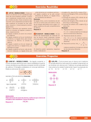 QUÍMICA 205
ᕡ (UNIP-SP – MODELO ENEM) – Na ligação covalente, o
número de pares eletrônicos que o átomo estabelece é igual ao
número de elétrons que falta para completar oito (8) na camada
de valência. O hidrogênio estabelece um único par eletrônico.
Dadas as estruturas de Lewis:
assinale a fórmula eletrônica incorreta:
RESOLUÇÃO:
Pelas estruturas de Lewis dos átomos, verifica-se que o átomo de
nitrogênio deve estabelecer 3 pares de elétrons.
•
• N N •
•Resposta: E
ᕢ (UEL-PR) – É de se prever que um átomo com 4 elétrons
na camada eletrônica mais externa (no estado fundamental), ao
se combinar com átomos com 7 elétrons na camada eletrônica
mais externa (no estado fundamental), faça-o na proporção de
a) 1:5 b) 1:4 c) 1:3 d) 1:2 e) 1:1
RESOLUÇÃO:
Resposta: B
B
xx
x
x
x
x
x
•
A
•
x
• xx •B B
xx
x
x
xx
xx
xx
x
x
Bx
x
xx
x
x
•
•
•
•
•
•
O
••
• •
O
••
••
H
• •
••
• •
H
água oxigenada
a) N
••
• •
• •
H
••
H
amônia
H
b)
•
hidrazina
N
••
• •
• •
H
••
N
••
H
• •
• •
H H
O
••
• •
••
•
O
••
• •
oxigênio
N
• •
••
• •
••
N
• •
• •
••
nitrogênio
c)
d) e)
H •
•••
•O •
•
••
• N •
•
ᕡ (UFF-RJ – MODELO ENEM) – O leite ma-
terno é um alimento rico em substâncias orgâ-
nicas, tais como proteínas, gorduras e açúca-
res, e substâncias minerais como, por exem-
plo, o fosfato de cálcio. Esses compostos orgâ-
nicos têm como característica principal as liga-
ções covalentes na formação de suas molé-
culas, enquanto o mineral apresenta também
ligação iônica.
Assinale a alternativa que apresenta correta-
mente os conceitos de ligações covalente e
iônica, respectivamente.
a) A ligação covalente só ocorre nos compos-
tos orgânicos.
b) A ligação covalente se faz por transferência
de elétrons, e a ligação iônica, pelo compar-
tilhamento de elétrons na camada de
valência.
c) A ligação covalente se faz por atração de
cargas entre átomos, e a ligação iônica, por
separação de cargas.
d) A ligação covalente se faz por união de áto-
mos em moléculas, e a ligação iônica, por
união de átomos em complexos químicos.
e) A ligação covalente se faz pelo compar-
tilhamento de elétrons, e a ligação iônica,
por transferência de elétrons.
Resolução
Na ligação iônica, ocorre transferência de elé-
trons de um átomo para outro átomo e ela se
faz por atração eletrostática entre cargas. A li-
gação covalente se faz pelo compartilhamento
de elétrons.
Resposta: E
ᕢ(FUVEST-SP – MODELO ENEM) – Os de-
senhos são representações de moléculas em
que se procura manter proporções corretas
entre raios atômicos e distâncias internucleares.
Os desenhos podem representar, respectiva-
mente, moléculas de
a) oxigênio (O2), água (H2O) e metano (CH4).
b) cloreto de hidrogênio (HCl), amônia (NH3) e
água (H2O).
c) monóxido de carbono (CO), dióxido de car-
bono (CO2) e ozônio (O3).
d) cloreto de hidrogênio (HCl), dióxido de car-
bono (CO2) e amônia (NH3).
e) monóxido de carbono (CO), oxigênio (O2) e
ozônio (O3).
Resolução
I) Representa cloreto de hidrogênio:
H — Cl → molécula diatômica formada por
átomos de elementos diferentes.
II) Representa dióxido de carbono:
CO2 → O = C = O, molécula triatômica
formada por átomos de dois elementos
diferentes.
III) Representa amônia: NH3 → ,
molécula tetratômica formada por átomos
de dois elementos diferentes.
Resposta: D
N
H H H
C2_1A_QUIM_PROF 30/11/10 09:22 Página 205
 