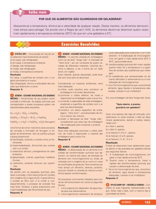 QUÍMICA 143
POR QUE OS ALIMENTOS SÃO GUARDADOS EM GELADEIRAS?
Abaixando-se a temperatura, diminui-se a velocidade de qualquer reação. Dessa maneira, os alimentos demoram
mais tempo para estragar. De acordo com a Regra de van’t Hoff, os alimentos devem-se deteriorar quatro vezes
mais rapidamente a temperatura ambiente (25°C) do que em uma geladeira a 5°C.
Saiba mais??
ᕡ (FATEC-SP) – Uma porção de 1kg de car-
ne deteriorá mais lentamente se estiver
a) em peça, sob refrigeração.
b) em peça, à temperatura ambiente.
c) fatiada, sob refrigeração.
d) moída, sob refrigeração.
e) moída, à temperatura ambiente.
Resolução
Em peça, a superfície de contato com o oxi-
gênio atmosférico é menor.
Sob refrigeração, diminui a velocidade das rea-
ções que deterioram a carne.
Resposta: A
ᕢ (ENEM – EXAME NACIONAL DO ENSINO
MÉDIO) – Ferramentas de aço podem sofrer
corrosão e enferrujar. As etapas químicas que
correspondem a esses processos podem ser
representadas pelas equações:
Fe + H2O + ½O2 → Fe(OH)2
Fe(OH)2 + ½ H2O + ¼ O2 → Fe(OH)3
Fe(OH)3 + n H2O → Fe(OH)3 . nH2O (ferrugem)
Uma forma de tornar mais lento esse processo
de corrosão e formação de ferrugem é en-
graxar as ferramentas. Isso se justifica porque
a graxa proporciona
a) lubrificação, evitando o contato entre as fer-
ramentas.
b) impermeabilização, diminuindo seu contato
com o ar úmido.
c) isolamento térmico, protegendo-as do calor
ambiente.
d) galvanização, criando superfícies metálicas
imunes.
e) polimento, evitando ranhuras nas superfí-
cies.
Resolução
De acordo com as equações químicas, para
haver a corrosão, o ferro deve entrar em contato
com oxigênio (O2) e água (H2O). A graxa diminui
o contato do ferro com o ar úmido e, con-
sequentemente, o processo de corrosão fica
mais lento. Portanto, a graxa proporciona uma
impermeabilização das ferramentas de aço.
Resposta: B
ᕣ (ENEM – EXAME NACIONAL DO ENSINO
MÉDIO) – A caixinha utilizada em embalagens
como as de leite “longa vida” é chamada de
“tetra brick”, por ser composta de quatro ca-
madas de diferentes materiais, incluindo alu-
mínio e plástico, e ter a forma de um tijolo
(brick, em inglês).
Esse material, quando descartado, pode levar
até cem anos para se decompor.
Considerando os impactos ambientais, seria
mais adequado
a) utilizar soda cáustica para amolecer as
embalagens e só então descartá-Ias.
b) promover a coleta seletiva, de modo a
reaproveitar as embalagens para outros fins.
c) aumentar a capacidade de cada embalagem,
ampliando a superfície de contato com o ar
para sua decomposição.
d) constituir um aterro específico de emba-
lagens “tetra brick”, acondicionadas de for-
ma a reduzir seu volume.
e) proibir a fabricação de leite “longa vida”,
considerando que esse tipo de embalagem
não é adequado para conservar o produto.
Resolução
Seria mais adequado promover a coleta sele-
tiva, de modo a reaproveitar o material das
embalagens para outros fins.
Resposta: B
ᕤ (ENEM – EXAME NACIONAL DO ENSINO
MÉDIO) – A deterioração de um alimento é re-
sultado de transformações químicas que de-
correm, na maioria dos casos, da interação do
alimento com micro-organismos ou, ainda, da
interação com o oxigênio do ar, como é o caso
da rancificação de gorduras. Para conservar por
mais tempo um alimento, deve-se, portanto,
procurar impedir ou retardar ao máximo a ocor-
rência dessas transformações.
Os processos comumente utilizados para con-
servar alimentos levam em conta os seguintes
fatores:
I. micro-organismos dependem da água líqui-
da para sua sobrevivência.
II. micro-organismos necessitam de tempera-
turas adequadas para crescerem e se multi-
plicarem. A multiplicação de micro-organis-
mos, em geral, é mais rápida entre 25°C e
45°C, aproximadamente.
III. transformações químicas têm maior rapidez
quanto maior for a temperatura e a super-
fície de contato das substâncias que intera-
gem.
IV. há substâncias que acrescentadas ao ali-
mento dificultam a sobrevivência ou a mul-
tiplicação de micro-organismos.
V. no ar há micro-organismos que, encontrando
alimento, água líquida e temperaturas ade-
quadas, crescem e se multiplicam.
Em uma embalagem de leite "longa-vida", lê-se:
"Após aberto, é preciso
guardá-lo em geladeira"
Caso uma pessoa não siga tal instrução, prin-
cipalmente no verão tropical, o leite se dete-
riorará rapidamente, devido a razões relacio-
nadas com
a) o fator I, apenas.
b) o fator II, apenas.
c) os fatores II ,III e V , apenas.
d) os fatores I,II e III, apenas.
e) os fatores I, II ,III , IV e V.
Resolução
O leite se deteriorará mais rapidamente quan-
do aberto e não guardado em geladeira devido
aos seguintes fatores:
II. A multiplicação de micro-organismos, em
geral, é mais rápida acima de 25°C.
III. Quanto maior a temperatura, maior a
rapidez das transformações químicas que
causam a deterioração do leite.
V. No ar há micro-organismos que, encontran-
do alimento, água líquida e temperaturas
adequadas, crescem e se multiplicam.
Resposta: C
ᕥ (PUCCAMP-SP – MODELO ENEM) – Con-
sidere as duas fogueiras representadas a se-
guir, feitas, lado a lado, com o mesmo tipo e
quantidade de lenha.
C2_1A_QUIM_PROF 30/11/10 09:21 Página 143
 