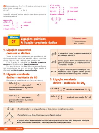 QUÍMICA206
ᕣ Dados os átomos 7R, 12T e 17S, pede-se a fórmula do com-
posto binário formado por:
a) R e T b) R e S
Sugestão: Verifique quantos elétrons cada átomo possui na
camada de valência.
RESOLUÇÃO:
a) R(Z = 7) K L (não metal)
2 5
T(Z = 12) K L M (metal)
2 8 2
A ligação é iônica.
T2+ R3– ⇒ T3R2
b) R(Z = 7) K L (não metal)
2 5
S(Z = 17) K L M (não metal)
2 8 7
A ligação é covalente.
Fórmula: RS3
R
•
x
• xx •S S
xx
x
x
xx
xx
xx
x
x
Sx
x
xx
x
x
••
27
Ligações químicas:
A ligação covalente dativa
• Compartilhamento
• Par eletrônico
1. Ligações covalentes
comum e dativa
Todas as ligações covalentes que estudamos até
agora apresentam pares de elétrons, sendo que cada
átomo contribui com 1 elétron para formar o par.
Essa ligação é chamada de ligação covalente
comum ou simplesmente ligação covalente.
Em alguns casos, os dois elétrons compartilhados
são provenientes de um só átomo. Essa ligação é
chamada covalente dativa ou coordenada.
2. Ligação covalente
dativa – molécula de CO
Formação da molécula de monóxido de carbono: 3. Ligação covalente
dativa – molécula de SO2
S(Z = 16) K L M
2 8 6
S
x x
tendência para receber 2e–
x
xx
x
O C=
→
A ligação dativa é representada por uma
flecha que sai do oxigênio (átomo que for-
neceu os dois elétrons) para o carbono.
O oxigênio já tem o octeto completo (8e–
)
e o carbono não (6e–
).
O
••
••
•x
x• C
x
x
Com a ligação dativa (dois elétrons do oxi-
gênio fazem um par), o carbono também
completa o octeto.
O
••
•
x
x
•
•
•
C
x
x
O (Z = 8) K L
2 6 (não metal)
O
• •
••
•
(precisa estabelecer 2 pares de
elétrons comuns)
•
C (Z = 6) K L
2 4 (não metal) Cx x
x
x
(precisa estabelecer 4 pares de
elétrons comuns)
O (Z = 8) K L
2 6
tendência para receber 2e–
O
••
•
•
••
→
S
xx
x
x
x
x
•
• O •
•
••
Os elétrons livres se emparelham e os dois átomos completam o octeto.
S
xx
xx
••
O
••
x
x
O
••
••
••
O enxofre fornece dois elétrons para uma ligação dativa.
S
xx
O O
A ligação dativa é representada por uma flecha que sai do enxofre para o oxigênio. Note que
ainda permanecem no enxofre 2 elétrons para mais uma ligação dativa.
••
C2_1A_QUIM_PROF 30/11/10 09:22 Página 206
 