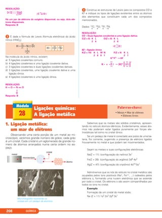 QUÍMICA208
RESOLUÇÃO:
•• C =
←
O ••
Há um par de elétrons do oxigênio disponível, ou seja, dois elé-
trons disponíveis.
Resposta: B
ᕢ É dada a fórmula de Lewis (fórmula eletrônica) do ácido
nítrico (HNO3).
Na molécula do ácido nítrico, existem
a) 5 ligações covalentes comuns.
b) 4 ligações covalentes e uma ligação covalente dativa.
c) 3 ligações covalentes e duas ligações covalentes dativas.
d) 3 ligações covalentes, uma ligação covalente dativa e uma
ligação iônica.
e) 4 ligações covalentes e uma ligação iônica.
RESOLUÇÃO:
H — O — N = O
↓
O
Resposta: B
ᕣ Construa as estruturas de Lewis para os compostos CO e
KF e indique os tipos de ligações existentes entre os átomos
dos elementos que constituem cada um dos compostos
mencionados.
Dados: 12
6
C; 16
8
O; 19
9
F; 39
19
K
RESOLUÇÃO:
CO – Duas ligações covalentes e uma ligação dativa.
C(Z = 6) K L O(Z = 8) K L
2 4 2 6
KF – ligação iônica
K(Z = 19) K L M N F(Z = 9) K L
2 8 8 1 2 7
K1+F1– → KF
FK • + • F
••
••
••
[K]+
••
••
••
••
[ ]
–
•
•
x
OC x
x
x
x
x
••
H • • O
• •
• •
• • N
••
O
• •
••
••
••
••
O
••
• •
H • O
••
• •
•
N
• •
• •
•
•
C O
••
••
••
••
••
28
Ligações químicas:
A ligação metálica
• Metais • Mar de elétrons
• Elétrons livres
1. Ligação metálica:
um mar de elétrons
Observando uma certa porção de um metal ao mi-
croscópio, veremos grande número de grãos; cada grão
é um cristal. Cada cristal é um aglomerado de grande nú-
mero de átomos arranjados numa certa ordem no es-
paço.
Microfotografia mostrando os
cristais em um pedaço de alumínio.
Sabemos que os metais são sólidos cristalinos, apresen-
tando no retículo átomos idênticos. Evidentemente, esses áto-
mos não poderiam estar ligados puramente por forças ele-
trostáticas tal como no cristal iônico.
Se um pedaço de metal é conectado aos polos de uma ba-
teria, flui corrente, sugerindo a presença de elétrons ligados
frouxamente no metal e que podem ser movimentados.
Sejam os metais e suas configurações eletrônicas:
Na(Z = 11): (configuração do neônio) 3s1
Fe(Z = 26): (configuração do argônio) 3d6 4s2
Ag(Z = 47): (configuração do criptônio) 4d10 5s1
Admitiremos que os nós do retículo no cristal metálico são
ocupados pelos íons positivos (Na+, Fe++, ...) rodeados pelos
elétrons s, formando uma nuvem eletrônica que se estende
por todo o cristal. Os elétrons s são assim compartilhados por
todos os íons no cristal.
Exemplo
Formação de um cristal do metal sódio.
Na (Z = 11) 1s2 2s2 2p6 3s1
C2_1A_QUIM_PROF 30/11/10 09:22 Página 208
 