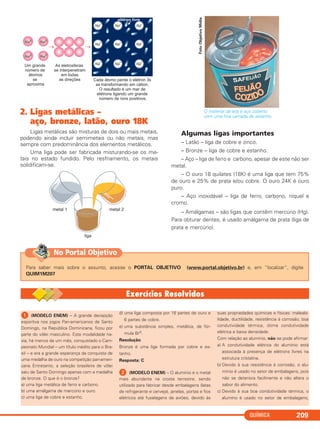 QUÍMICA 209
2. Ligas metálicas –
aço, bronze, latão, ouro 18K
Ligas metálicas são misturas de dois ou mais metais,
podendo ainda incluir semimetais ou não metais, mas
sempre com predominância dos elementos metálicos.
Uma liga pode ser fabricada misturando-se os me-
tais no estado fundido. Pelo resfriamento, os metais
solidificam-se.
O material da lata é aço coberto
com uma fina camada de estanho.
Algumas ligas importantes
– Latão – liga de cobre e zinco.
– Bronze – liga de cobre e estanho.
– Aço – liga de ferro e carbono, apesar de este não ser
metal.
– O ouro 18 quilates (18K) é uma liga que tem 75%
de ouro e 25% de prata e/ou cobre. O ouro 24K é ouro
puro.
– Aço inoxidável – liga de ferro, carbono, níquel e
cromo.
– Amálgamas – são ligas que contêm mercúrio (Hg).
Para obturar dentes, é usado amálgama de prata (liga de
prata e mercúrio).
FotoObjetivoMídia
Para saber mais sobre o assunto, acesse o PORTAL OBJETIVO (www.portal.objetivo.br) e, em “localizar”, digite
QUIM1M207
No Portal Objetivo
ᕡ (MODELO ENEM) – A grande decepção
esportiva nos jogos Pan-americanos de Santo
Domingo, na República Dominicana, ficou por
parte do vôlei masculino. Esta modalidade ha-
via, há menos de um mês, conquistado o Cam-
peonato Mundial – um título inédito para o Bra-
sil – e era a grande esperança da conquista de
uma medalha de ouro na competição pan-ameri-
cana. Entretanto, a seleção brasileira de vôlei
saiu de Santo Domingo apenas com a medalha
de bronze. O que é o bronze?
a) uma liga metálica de ferro e carbono.
b) uma amálgama de mercúrio e ouro.
c) uma liga de cobre e estanho.
d) uma liga composta por 18 partes de ouro e
6 partes de cobre.
e) uma substância simples, metálica, de fór-
mula Br0.
Resolução
Bronze é uma liga formada por cobre e es-
tanho.
Resposta: C
ᕢ (MODELO ENEM) – O alumínio é o metal
mais abundante na crosta terrestre, sendo
utilizado para fabricar desde embalagens (latas
de refrigerante e cerveja), janelas, portas e fios
elétricos até fuselagens de aviões, devido às
suas propriedades químicas e físicas: maleabi-
lidade, ductilidade, resistência à corrosão; boa
condutividade térmica, ótima condutividade
elétrica e baixa densidade.
Com relação ao alumínio, não se pode afirmar:
a) A condutividade elétrica do alumínio está
associada à presença de elétrons livres na
estrutura cristalina.
b) Devido à sua resistência à corrosão, o alu-
mínio é usado no setor de embalagens, pois
não se deteriora facilmente e não altera o
sabor do alimento.
c) Devido à sua boa condutividade térmica, o
alumíno é usado no setor de embalagens,
C2_1A_QUIM_PROF 30/11/10 09:22 Página 209
 