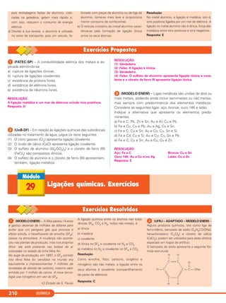 QUÍMICA210
pois embalagens feitas de alumínio, colo-
cadas na geladeira, gelam mais rápido e,
com isso, reduzem o consumo de energia
elétrica.
d) Devido à sua leveza, o alumínio é utilizado
no setor de transporte, pois um veículo, fa-
bricado com peças de alumínio ou de liga de
alumínio, torna-se mais leve e proporciona
menor consumo de combustível.
e) O retículo cristalino do metal alumínio carac-
teriza-se pela formação de ligação iônica
entre os seus átomos.
Resolução
No metal alumínio, a ligação é metálica, isto é,
íons positivos ligados por um mar de elétrons. A
ligação no metal alumínio não é iônica, força ele-
trostática entre íons positivos e íons negativos.
Resposta: E
ᕡ (FATEC-SP) – A condutibilidade elétrica dos metais é ex-
plicada admitindo-se
a) ruptura de ligações iônicas.
b) ruptura de ligações covalentes.
c) existência de prótons livres.
d) existência de elétrons livres.
e) existência de nêutrons livres.
RESOLUÇÃO:
A ligação metálica é um mar de elétrons unindo íons positivos.
Resposta: D
ᕢ (UnB-DF) – Em relação às ligações químicas das substâncias
utilizadas no tratamento da água, julgue os itens seguintes.
(1) O cloro gasoso (Cl2) apresenta ligação covalente.
(2) O óxido de cálcio (CaO) apresenta ligação covalente.
(3) O sulfato de alumínio (Al2(SO4)3) e o cloreto de ferro (III)
(FeCl3) são compostos iônicos.
(4) O sulfato de alumínio e o cloreto de ferro (III) apresentam,
também, ligação metálica.
RESOLUÇÃO:
(1) Verdadeiro.`
(2) Falso. A ligação é iônica.
(3) Verdadeiro.
(4) Falso. O sulfato de alumínio apresenta ligação iônica e cova-
lente e o cloreto de ferro III apresenta ligação iônica.
ᕣ (MODELO ENEM) – Ligas metálicas são uniões de dois ou
mais metais, podendo ainda incluir semimetais ou não metais,
mas sempre com predominância dos elementos metálicos.
Considere as seguintes ligas: aço, bronze, ouro 14K e latão.
Indique a alternativa que apresenta os elementos predo-
minantes.
a) Fe e C; Pb, Zn e Sn; Au e Al; Cu e Pb.
b) Fe e Cu; Cu e Pb; Au e Ag; Cu e Sn.
c) Fe e C; Cu e Sn; Au e Co; Cu, Sn e Si.
d) Fe e Cd; Cu e Si; Au e Cu; Cu, Sn e Pb.
e) Fe e C; Cu e Sn; Au e Cu; Cu e Zn.
RESOLUÇÃO:
Aço: Fe e C Bronze: Cu e Sn
Ouro 14K: Au e Cu e/ou Ag Latão: Cu e Zn
Resposta: E
29 Ligações químicas. Exercícios
ᕡ (MODELO ENEM) – A Nike passou 14 anos
e gastou dezenas de milhões de dólares para
evitar que um perigoso gás que provoca o
efeito estufa, o hexafluoreto de enxofre (SF6),
caísse na atmosfera. A mudança não aconte-
ceu nas plantas de produção, mas nos próprios
tênis: ele está presente nas bolsas de ar
colocadas no solado da linha Nike Air.
No auge da produção, em 1997, o SF6 contido
nos tênis Nike Air vendidos no mundo era
equivalente a impressionantes 7 milhões de
toneladas de dióxido de carbono, mesmo valor
emitido por 1 milhão de carros. A nova tecno-
logia usa nitrogênio em vez do SF6.
(O Estado de S. Paulo)
A ligação química entre os átomos nas subs-
tâncias SF6, CO2 e N2, todos não metais, é
a) iônica
b) metálica
c) covalente
d) iônica no SF6 e covalente no N2 e CO2
e) metálica no N2 e covalente no SF6 e CO2
Resolução
Como enxofre, flúor, carbono, oxigênio e
nitrogênio são não metais, a ligação entre os
seus átomos é covalente (compartilhamento
de pares de elétrons).
Resposta: C
ᕢ (UFRJ – ADAPTADO – MODELO ENEM) –
Alguns produtos químicos, tais como liga de
ferro-titânio, benzoato de sódio (C6H5COONa),
hexacloroetano (C2Cl6) e cloreto de cálcio
(CaCl2), podem ser utilizados para obter efeitos
especiais em fogos de artifício.
O benzoato de sódio apresenta a seguinte fór-
mula estrutural:
C
H — C
C
C — C — ONa
CC
H H
H H
O
C2_1A_QUIM_PROF 30/11/10 09:22 Página 210
 