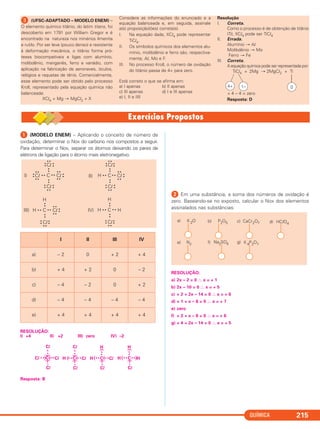 QUÍMICA 215
ᕡ (MODELO ENEM) – Aplicando o conceito de número de
oxidação, determinar o Nox do carbono nos compostos a seguir.
Para determinar o Nox, separar os átomos deixando os pares de
elétrons de ligação para o átomo mais eletronegativo.
RESOLUÇÃO:
I) +4 II) +2 III) zero IV) –2
Resposta: B
ᕢ Em uma substância, a soma dos números de oxidação é
zero. Baseando-se no exposto, calcular o Nox dos elementos
assinalados nas substâncias:
RESOLUÇÃO:
a) 2x – 2 = 0 ∴ x = + 1
b) 2x – 10 = 0 ∴ x = + 5
c) + 2 + 2x – 14 = 0 ∴ x = + 6
d) + 1 + x – 8 = 0 ∴ x = + 7
e) zero
f) + 2 + x – 8 = 0 ∴ x = + 6
g) + 4 + 2x – 14 = 0 ∴ x = + 5
I II III IV
a) – 2 0 + 2 + 4
b) + 4 + 2 0 – 2
c) – 4 – 2 0 + 2
d) – 4 – 4 – 4 – 4
e) + 4 + 4 + 4 + 4
C • • Cl
• •
••
• •
• •Cl
• •
• •
••
Cl
Cl
• •
••••
••
••
••
• •
••
H C • • Cl
• •
••
• •
• •
Cl
Cl
• •
••••
••
••
••
• •
••
I) II)
H C • • Cl
• •
••
• •
• •
Cl
H
••••
••
• •
••
H C • • H• •
Cl
H
••••
••
• •
••
III) IV)
K 2Oa) CaCr2O7c)P2O5b) HClO4d)
Na2SO4f)N2e) g) K 4P2O7
Cl
C
Cl
•
x
x
•
Cl x • x• Cl
(
(
) )
Cl
C
Cl
•
x
x
•
H x • x• Cl
(
(
) )
H
C
Cl
x
•
x
•
H x • x• Cl
(
(
) )
H
C
Cl
x
•
x
•
H x • x• H
(
(
) )
ᕣ (UFSC-ADAPTADO – MODELO ENEM) –
O elemento químico titânio, do latim titans, foi
descoberto em 1791 por William Gregor e é
encontrado na natureza nos minérios ilmenita
e rutilo. Por ser leve (pouco denso) e resistente
à deformação mecânica, o titânio forma pró-
teses biocompatíveis e ligas com alumínio,
molibdênio, manganês, ferro e vanádio, com
aplicação na fabricação de aeronaves, óculos,
relógios e raquetas de tênis. Comercialmente,
esse elemento pode ser obtido pelo processo
Kroll, representado pela equação química não
balanceada:
XCl4 + Mg → MgCl2 + X
Considere as informações do enunciado e a
equação balanceada e, em seguida, assinale
a(s) proposição(ões) correta(s).
I. Na equação dada, XCl4 pode representar
TiCl4.
II. Os símbolos químicos dos elementos alu-
mínio, molibdênio e ferro são, respectiva-
mente, Al, Mo e F.
III. No processo Kroll, o número de oxidação
do titânio passa de 4+ para zero.
Está correto o que se afirma em:
a) I apenas b) II apenas
c) III apenas d) I e III apenas
e) I, II e IIII
Resolução
I. Correta.
Como o processo é de obtenção de titânio
(Ti), XCl4 pode ser TiCl4
II. Errada.
Alumínio → Al
Molibdênio → Mo
Ferro → Fe
III. Correta.
A equação química pode ser representada por:
TiCl4 + 2Mg → 2MgCl2 + Ti
+ 4 – 4 = zero
Resposta: D
01–4+
C2_1A_QUIM_PROF 30/11/10 09:22 Página 215
 