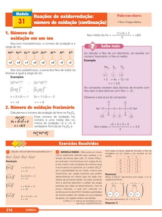 QUÍMICA216
1. Número de
oxidação em um íon
Nos íons monoatômicos, o número de oxidação é a
carga do íon.
Nos íons poliatômicos, a soma dos Nox de todos os
átomos é igual à carga do íon.
Exemplos
΂O2–
H1+
΃1–
, ΂Cl1+
O2–
΃1–
x x
΂ClO2–
2 ΃
1–
, ΂Cr
2
O2–
7 ΃
2–
x + 2 (–2) = –1 2x + 7 (–2) = – 2
x = +3 x = + 6
2. Número de oxidação fracionário
Calculemos o número de oxidação do ferro no Fe3O4.
Esse número de oxidação fra-
cionário é uma média dos nú-
meros de oxidação +2 e +3. A
verdadeira fórmula do Fe3O4 é:
2 (+3) + 2
Nox médio do Fe = –––––––––––––– = +8/3
3
Fe3+
2
Fe2+O2–
4
Fex
3
O2–
4
3x + 4(–2) = 0
x = +8/3
Fe2+
+2
Fe3+
+3
Cu1+
+1
Cu2+
+2
Zn2+
+2
Al3+
+3
S2–
–2
N3–
–3
31
Reações de oxidorredução:
número de oxidação (continuação) • Nox • Carga elétrica
Ao calcular o Nox de um elemento, se resultar um
número fracionário, o Nox é médio.
Exemplo
No composto existem dois átomos de enxofre com
Nox zero e dois átomos com Nox = +5.
Observe a estrutura do composto:
+5 + 0 + 0 + 5
Nox médio = ––––––––––––– = + 2,5
4
Na+ –O —S—S—S—S—O–Na+
O
O
O
O+5 0 0 +5
Na
2
S4
O6
+ 2 + 4x – 12 = 0
x = + 2,5
+1 x –2
Saiba mais??
ᕡ Calcular o Nox do elemento assinalado com x:
x x x x
(NH4)1+, (C2O4)2–, (SO4)2–, (S2O3)2–
Resolução
x 1+
(NH4)
1+
x + 4 (+1) = +1
x = –3
x 2–
(C2O4)2– 2x+4 (–2) = – 2
x = +3
x 2–
(SO4)
2–
x + 4(–2) = –2
x = +6
x 2–
(S2O3)2–
2x + 3 (–2) = –2
x = +2
ᕢ (MODELO ENEM) – Não existe um meca-
nismo totalmente definido para explicar a re-
tenção de ânions pelo solo. O nitrato (NO3)–,
por exemplo, movimenta-se com a água do so-
lo até mesmo sob condições de extrema seca
e acumula-se na superfície; já o sulfato (SO4)2–
tem a possibilidade de ser retido, mesmo que
fracamente, por cargas positivas que podem
desenvolver-se em certos tipos de argila com
valores de pH baixos (ácido). Os solos contendo
ferro e alumínio adsorvem o sulfato nas cargas
positivas que neles se desenvolveram, mas há
pouca retenção, a qual tem reduzida im-
portância acima de pH 6,0. Grandes quantidades
de enxofre podem ser retidas em acumulações
de gesso, em regiões áridas e semiáridas.
(LOPES, A. S. Manual de fertilidade do solo.
São Paulo: ANDA/POTAFUS.)
Com base no texto, pede-se fornecer o Nox do
nitrogênio no íon nitrato e do enxofre no íon
sulfato.
Resolução
(NO3)– e (SO4)2– são ânions com carga –1 e –2,
respectivamente.
Nox dos elementos: N: + 5; S: + 6
Resposta: E
+ 6 – 8 = – 2 + 5 – 6 = – 1
SO4
2–
NO3
1–
6+ 2– 5+ 2–
N S
a) + 5 + 4
b) + 3 + 6
c) + 6 + 8
d) + 2 + 2
e) + 5 + 6
C2_1A_QUIM_ALICE_PROF 30/11/10 17:30 Página 216
 