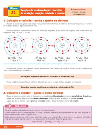 QUÍMICA218
1. Oxidação e redução – perda e ganho de elétrons
Reação de oxidorredução é toda reação na qual ocorre transferência de elétrons. Como consequência, o número
de oxidação (Nox) de alguns elementos varia.
Vamos considerar a combinação entre um átomo de magnésio e um átomo de oxigênio para formar óxido de
magnésio. (Mg: Z = 12 e O: Z = 8.)
Átomo de magnésio cede dois elétrons ao átomo de oxigênio, dando origem ao cátion magnésio + 2 e ao ânion óxido – 2
Observe que o átomo de magnésio perdeu dois elétrons para o átomo de oxigênio. Dizemos que o magnésio se
oxidou (sofreu oxidação, foi oxidado).
Para o oxigênio, que ganhou os elétrons, dizemos que ele se reduziu (sofreu redução, foi reduzido).
2. Oxidante e redutor – ganha e perde elétrons
O que se observou no item anterior é que em uma reação de oxidorredução ocorre uma transferência de elétrons.
Aquele que recebe os elétrons é quem provoca a oxidação. Então, o receptor de elétrons é chamado oxidante.
Aquele que doa os elétrons é quem provoca a redução. Então, o doador de elétrons é chamado redutor.
Redução é o ganho de elétrons ou redução é a diminuição do Nox
Oxidação é a perda de elétrons ou oxidação é o aumento do Nox
32
Reações de oxidorredução: conceitos
de oxidação, redução, oxidante e redutor
• Oxidação • Redução
• Redutor • Oxidante
Oxidante e redutor são palavras de uso comum no nosso dia a dia.
Quando dizemos que um objeto de prata se oxidou, estamos dizendo que ele cedeu elétrons. No caso da prata, os
elétrons são cedidos para o oxigênio do ar.
Na temperatura ambiente, realmente a prata não reage com oxigênio. Se no ar existirem compostos sulfurados
(H2S, por exemplo), a prata escurece aos poucos, formando sulfeto de prata, que é preto.
4Ag0+2H1+
2
S2–+O0
2
→2Ag1+
2
S2– + 2H1+
2
O2–
Saiba mais??
C2_1A_QUIM_PROF 30/11/10 09:22 Página 218
 