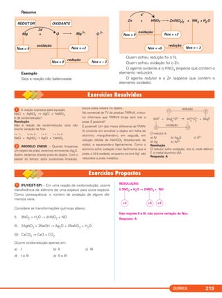 QUÍMICA 219
Resumo
Exemplo
Seja a reação não balanceada:
Quem sofreu redução foi o N.
Quem sofreu oxidação foi o Zn.
O agente oxidante é o HNO3 (espécie que contém o
elemento reduzido).
O agente redutor é o Zn (espécie que contém o
elemento oxidado).
Zn + HNO3 Zn(NO3)2 + NH3 + H2 O
Nox = 0
redução
oxidação
e–
Nox = +2
Nox = +5 Nox = – 3
⎯→
Mg O+
2e–
Mg 2+
O 2–
Nox = – 2
redução
oxidação
Nox = 0 Nox = +2
Nox = 0
REDUTOR OXIDANTE
ᕡ A reação expressa pela equação
NaCl + AgNO3 → AgCl + NaNO3
é de oxidorredução?
Resolução
Não é reação de oxidorredução, pois não
ocorre variação de Nox
1+ 1– 1+ 5+ 2– 1+ 1– 1+ 5+ 2–
NaCl + AgNO3 → AgCl + NaNO3
ᕢ (MODELO ENEM) – Quando limpamos
um objeto de prata, estamos removendo Ag2S.
Assim, estamos tirando prata do objeto. Com o
passar do tempo, após sucessivas limpezas,
pouca prata restará no objeto.
No comercial de TV do produto TARN-X, o locu-
tor informava que TARN-X limpa sem tirar a
prata. É possível?
É possível! Um dos meios (diferente do TARN-
X) consiste em envolver o objeto em folha de
alumínio, mergulhando-o, em seguida, em
solução diluída de NaHCO3 (bicarbonato de
sódio), e aquecendo-o ligeiramente. Como o
alumínio sofre oxidação mais facilmente que a
prata, o Al é oxidado, enquanto os íons Ag+ são
reduzidos a prata metálica.
O redutor é:
a) Al b) Ag2S c) S2–
d) Ag e) Al3+
Resolução
O redutor sofre oxidação, isto é, cede elétron.
É o metal alumínio (Al).
Resposta: A
2Al0 + 3Ag S2– Al S2– + 6Ag01+
2
3+
2
0 +3
oxidação
+1 0
redução
3
ᕡ (FUVEST-SP) – Em uma reação de oxidorredução, ocorre
transferência de elétrons de uma espécie para outra espécie.
Como consequência, o número de oxidação de alguns ele-
mentos varia.
Considere as transformações químicas abaixo:
I) 3NO2 + H2O → 2HNO3 + NO
II) 2AgNO3 + 2NaOH → Ag2O + 2NaNO3 + H2O
III) CaCO3 → CaO + CO2
Ocorre oxidorredução apenas em:
a) I b) II c) III
d) I e III e) II e III
RESOLUÇÃO:
I) 3NO2 + H2O → 2HNO3 + NO
Nas reações II e III, não ocorre variação de Nox.
Resposta: A
+2+5+4
C2_1A_QUIM_PROF 30/11/10 09:22 Página 219
 
