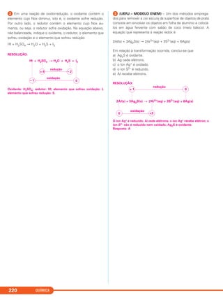 QUÍMICA220
ᕢ Em uma reação de oxidorredução, o oxidante contém o
elemento cujo Nox diminui, isto é, o oxidante sofre redução.
Por outro lado, o redutor contém o elemento cujo Nox au-
menta, ou seja, o redutor sofre oxidação. Na equação abaixo,
não balanceada, indique o oxidante, o redutor, o elemento que
sofreu oxidação e o elemento que sofreu redução:
HI + H2SO4 → H2O + H2S + I2
RESOLUÇÃO:
Oxidante: H2SO4; redutor: HI; elemento que sofreu oxidação: I;
elemento que sofreu redução: S.
ᕣ (UERJ – MODELO ENEM) – Um dos métodos emprega-
dos para remover a cor escura da superfície de objetos de prata
consiste em envolver os objetos em folha de alumínio e colocá-
los em água fervente com sabão de coco (meio básico). A
equação que representa a reação redox é:
2Al(s) + 3Ag2S(s) → 2Al3+(aq) + 3S2–(aq) + 6Ag(s)
Em relação à transformação ocorrida, conclui-se que
a) Ag2S é oxidante.
b) Ag cede elétrons.
c) o íon Ag+ é oxidado.
d) o íon S2– é reduzido.
e) Al recebe elétrons.
RESOLUÇÃO:
O íon Ag+ é reduzido; Al cede elétrons; o íon Ag+ recebe elétron; o
íon S2– não é reduzido nem oxidado; Ag2S é oxidante.
Resposta: A
+ 1 0
redução
+30
oxidação
2Al(s) + 3Ag2S(s) 2Al3+(aq) + 3S2–(aq) + 6Ag(s)
HI + H2SO4 H2O + H2S + I2
+ 6 – 2
redução
– 1 0
oxidação
C2_1A_QUIM_PROF 30/11/10 09:22 Página 220
 