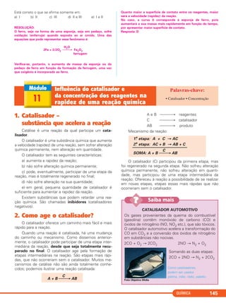 Está correto o que se afirma somente em:
a) I b) II c) III d) II e III e) I e II
RESOLUÇÃO:
O ferro, seja na forma de uma esponja, seja em pedaço, sofre
oxidação (enferruja) quando exposto ao ar úmido. Uma das
equações que pode representar esse fenômeno é:
H2O
2Fe + 3/2O2 ⎯⎯→ Fe2O3
ferrugem
Verifica-se, portanto, o aumento de massa da esponja ou do
pedaço de ferro em função da formação da ferrugem, uma vez
que oxigênio é incorporado ao ferro.
Quanto maior a superfície de contato entre os reagentes, maior
será a velocidade (rapidez) da reação.
No caso, a curva b corresponde à esponja de ferro, pois
aumentará a sua massa mais rapidamente em função do tempo,
por apresentar maior superfície de contato.
Resposta: D
QUÍMICA 145
11
Influência do catalisador e
da concentração dos reagentes na
rapidez de uma reação química
• Catalisador • Concentração
1. Catalisador –
substância que acelera a reação
Catálise é uma reação da qual participa um cata-
lisador.
O catalisador é uma substância química que aumenta
a velocidade (rapidez) de uma reação, sem sofrer alteração
química permanente, nem alteração em quantidade.
O catalisador tem as seguintes características:
a) aumenta a rapidez da reação;
b) não sofre alteração química permanente;
c) pode, eventualmente, participar de uma etapa da
reação, mas é totalmente regenerado no final;
d) não sofre alteração na sua quantidade;
e) em geral, pequena quantidade de catalisador é
suficiente para aumentar a rapidez da reação.
Existem substâncias que podem retardar uma rea-
ção química. São chamadas inibidores (catalisadores
negativos).
2. Como age o catalisador?
O catalisador oferece um caminho mais fácil e mais
rápido para a reação.
Quando uma reação é catalisada, há uma mudança
do caminho ou mecanismo. Como dissemos anterior-
mente, o catalisador pode participar de uma etapa inter-
mediária da reação, desde que seja totalmente recu-
perado no final. O catalisador age pela formação de
etapas intermediárias na reação. São etapas mais rápi-
das, que não ocorreriam sem o catalisador. Muitos me-
canismos de catálise não são ainda totalmente conhe-
cidos; podemos ilustrar uma reação catalisada:
A e B ⎯⎯⎯→ reagentes
C ⎯⎯⎯→ catalisador
AB ⎯⎯⎯→ produto
Mecanismo da reação:
O catalisador (C) participou da primeira etapa, mas
foi regenerado na segunda etapa. Não sofreu alteração
química permanente, não sofreu alteração em quanti-
dade, mas participou de uma etapa intermediária da
reação. Ofereceu à reação a possibilidade de se realizar
em novas etapas, etapas essas mais rápidas que não
ocorreriam sem o catalisador.
1.a
etapa: A + C → AC
2.a
etapa: AC + B → AB + C
––––––––––––––––––––––––––––
C
SOMA: A + B ⎯⎯→ AB
C
A + B ⎯⎯→ AB
CATALISADOR AUTOMOTIVO
Os gases provenientes da queima do combustível
(gasolina) contêm monóxido de carbono (CO) e
óxidos de nitrogênio (NO, NO2 etc.), que são tóxicos.
O catalisador automotivo acelera a transformação do
CO em CO2 e a conversão dos óxidos de nitrogênio
em substâncias não nocivas.
2CO + O2 → 2CO2 2NO → N2 + O2
Como catalisadores,
podem ser usados
platina, irídio, ródio, paládio.
Foto Objetivo Mídia
Saiba mais??
Somando as duas etapas:
2CO + 2NO → N2 + 2CO2
C2_1A_QUIM_PROF 30/11/10 09:21 Página 145
 