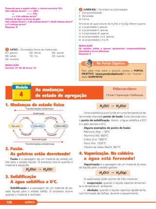 Passando para o estado sólido, o volume aumenta 10%.
24,5 milhões de km3 ––––– 100%
y ––––– 10%
y = 2,45 milhões de km3
Volume de água na forma de gelo:
24,5 milhões de km3 + 2,45 milhões de km3 = 26,95 milhões de km3
≅ 27 milhões de km3
Resposta: D
ᕢ (UFSC) – Os estados físicos da matéria são:
01) gasoso 02) denso 04) líquido
08) sólido 16) frio 32) quente
64) rarefeito
RESOLUÇÃO:
Corretos: 01, 04, 08 (soma: 13)
ᕣ (UNEB-BA) – Considere as propriedades:
I. Compressibilidade
II. Densidade
III. Forma
Amostras de igual volume de H2O(s) e H2O(g) diferem quanto:
a) à propriedade I, apenas.
b) à propriedade II, apenas.
c) à propriedade III, apenas.
d) às propriedades I e II, apenas.
e) às propriedades I, II e III.
RESOLUÇÃO:
Os estados sólido e gasoso apresentam compressibilidade,
densidade e forma diferentes.
Resposta: E
QUÍMICA138
1. Mudanças de estado físico
2. Fusão.
As geleiras estão derretendo!
Fusão é a passagem de um material do estado só-
lido para o estado líquido. O processo ocorre quando o
material é aquecido.
3. Solidificação
A água solidifica a 0°C.
Solidificação é a passagem de um material do es-
tado líquido para o estado sólido. O processo ocorre
quando o material é resfriado.
Uma substância pura funde em uma temperatura de-
terminada chamada ponto de fusão. Este coincide com
o ponto de solidificação. Assim, a água solidifica a 0°C
e o gelo derrete a 0°C.
Alguns exemplos de ponto de fusão:
Mercúrio (Hg): – 39°C
Alumínio (Al): 650°C
Cobre (Cu): 1083°C
Ferro (Fe): 1535°C
Cloreto de sódio (NaCl): 801°C
4. Vaporização. Na caldeira
a água está fervendo!
Vaporização é a passagem de um material do esta-
do líquido para o estado gasoso.
A vaporização pode ocorrer de três maneiras:
• evaporação: quando o líquido vaporiza lentamen-
te à temperatura ambiente.
• ebulição: quando o líquido vaporiza rapidamente,
com formação de bolhas, durante o aquecimento.
H2O(s) → H2O(l)
H2O(l) → H2O(s)
H2O(l) → H2O(g)
4
As mudanças
de estado de agregação • Fusão • Vaporização • Sublimação
Para saber mais sobre o assunto, acesse o PORTAL
OBJETIVO (www.portal.objetivo.br) e, em “localizar”,
digite QUIM1M103
No Portal Objetivo
C11A_QUIM_2013_ALICE 10/09/12 12:50 Página 138
 