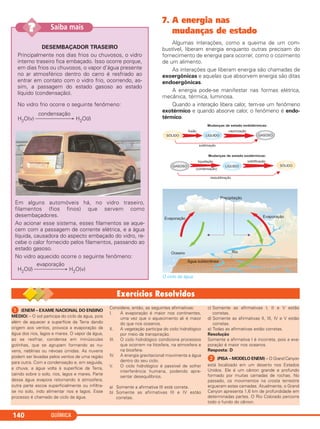 QUÍMICA140
7. A energia nas
mudanças de estado
Algumas interações, como a queima de um com-
bustível, liberam energia enquanto outras precisam do
fornecimento de energia para ocorrer, como o cozimento
de um alimento.
As interações que liberam energia são chamadas de
exoergônicas e aquelas que absorvem energia são ditas
endoergônicas.
A energia pode-se manifestar nas formas elétrica,
mecânica, térmica, luminosa.
Quando a interação libera calor, tem-se um fenômeno
exotérmico e quando absorve calor, o fenômeno é endo-
térmico.
O ciclo da água.
DESEMBAÇADOR TRASEIRO
Principalmente nos dias frios ou chuvosos, o vidro
interno traseiro fica embaçado. Isso ocorre porque,
em dias frios ou chuvosos, o vapor d’água presente
no ar atmosférico dentro do carro é resfriado ao
entrar em contato com o vidro frio, ocorrendo, as-
sim, a passagem do estado gasoso ao estado
líquido (condensação).
No vidro frio ocorre o seguinte fenômeno:
condensação
H2O(v) ⎯⎯⎯⎯⎯⎯→ H2O(l)
Em alguns automóveis há, no vidro traseiro,
filamentos (fios finos) que servem como
desembaçadores.
Ao acionar esse sistema, esses filamentos se aque-
cem com a passagem de corrente elétrica, e a água
líquida, causadora do aspecto embaçado do vidro, re-
cebe o calor fornecido pelos filamentos, passando ao
estado gasoso.
No vidro aquecido ocorre o seguinte fenômeno:
evaporação
H2O(l) ⎯⎯⎯⎯⎯→ H2O(v)
Saiba mais??
ᕡ (ENEM – EXAME NACIONAL DO ENSINO
MÉDIO) – O sol participa do ciclo da água, pois
além de aquecer a superfície da Terra dando
origem aos ventos, provoca a evaporação da
água dos rios, lagos e mares. O vapor da água,
ao se resfriar, condensa em minúsculas
gotinhas, que se agrupam formando as nu-
vens, neblinas ou névoas úmidas. As nuvens
podem ser levadas pelos ventos de uma região
para outra. Com a condensação e, em seguida,
a chuva, a água volta à superfície da Terra,
caindo sobre o solo, rios, lagos e mares. Parte
dessa água evapora retornando à atmosfera,
outra parte escoa superficialmente ou infiltra-
se no solo, indo alimentar rios e lagos. Esse
processo é chamado de ciclo da água.
Considere, então, as seguintes afirmativas:
I. A evaporação é maior nos continentes,
uma vez que o aquecimento ali é maior
do que nos oceanos.
II. A vegetação participa do ciclo hidrológico
por meio da transpiração.
III. O ciclo hidrológico condiciona processos
que ocorrem na litosfera, na atmosfera e
na biosfera.
IV. A energia gravitacional movimenta a água
dentro do seu ciclo.
V. O ciclo hidrológico é passível de sofrer
interferência humana, podendo apre-
sentar desequilíbrios.
a) Somente a afirmativa III está correta.
b) Somente as afirmativas III e IV estão
corretas.
c) Somente as afirmativas I, II e V estão
corretas.
d) Somente as afirmativas II, III, IV e V estão
corretas.
e) Todas as afirmativas estão corretas.
Resolução
Somente a afirmativa I é incorreta, pois a eva-
poração é maior nos oceanos.
Resposta: D
ᕢ (PISA – MODELO ENEM) – O Grand Canyon
está localizado em um deserto nos Estados
Unidos. Ele é um cânion grande e profundo
formado por muitas camadas de rochas. No
passado, os movimentos na crosta terrestre
ergueram estas camadas. Atualmente, o Grand
Canyon apresenta 1,6 km de profundidade em
determinadas partes. O Rio Colorado percorre
todo o fundo do cânion.
C11A_QUIM_2013_ALICE 10/09/12 12:50 Página 140
 