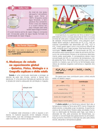 QUÍMICA 143
Ao nível do mar (pres-
são igual a 1 atmosfera),
água pura ferve a
100°C. Enquanto existe
água fervendo, a tem-
peratura fica constante.
Entre o bico da chaleira
e a nuvem branca (es-
paço indicado pela seta)
existe vapor-d’água invisível.
A nuvem branca acima do vapor d’água é composta
por minúsculas gotas de água líquida formada na
condensação do vapor d’água.
Saiba mais??
4. Mudanças de estado
no aquecimento global
– Química, Física, Biologia e a
Geografia explicam o efeito estufa
Estufa é uma construção destinada a proteger as
plantas da ação das chuvas, ventos e baixas tem-
peraturas. É uma estrutura fechada por painéis de vidro
e dotada de sistema adequado de ventilação e irrigação.
A radiação solar atravessa o vidro e aquece o am-
biente. O material aquecido emite radiação infraver-
melha (calor), que não consegue atravessar o vidro. O
calor fica retido no interior da estufa.
A temperatura na superfície da Terra é determinada
pelo balanço entre a energia absorvida do Sol e a energia
emitida de volta para o espaço pela Terra, esta na forma
de radiação infravermelha (calor). Uma pequena quan-
tidade desta radiação é absorvida por O2 e O3, mas as
maiores quantidades são absorvidas por CO2, H2O e
CH4. Esses gases agem como uma enorme redoma de
vidro, evitando que o calor escape. Este fenômeno é de-
nominado “efeito estufa”. A concentração de CO2 na
atmosfera está crescendo em razão do aumento do con-
sumo de combustíveis fósseis e ao extensivo desmata-
mento pelas queimadas. A consequência dessa maior
concentração de CO2 é o aumento da temperatura mé-
dia global da Terra. Outro gás que contribui para o efeito
estufa é o metano, que se forma na fermentação anae-
róbica da celulose (vegetais submersos e digestão dos
bovinos).
Os gases que mais contribuem para o efeito estufa
estão na tabela a seguir:
O efeito estufa é um fenômeno natural. Sem ele, a
temperatura média na Terra seria 33°C menor. Graças ao
efeito estufa, a vida pôde surgir no planeta. A queima ex-
cessiva de combustíveis fósseis pelas atividades huma-
nas e a destruição de florestas pelo fogo, que reduz a
absorção de CO2 pelo processo de fotossíntese, au-
mentam a concentração dos gases-estufa na atmosfera.
Esse aumento intensifica a retenção do calor pelo efeito
estufa, elevando a temperatura global.
(C6H10O5)n + nH2O → 3nCO2 + 3nCH4
celulose
gás contribuição
gás carbônico (CO2) 61%
metano (CH4) 15%
clorofluorocarbonetos (CFC) 11%
óxidos de nitrogênio (NOx) 4%
vapor d’água e outros gases 9%
Para saber mais sobre o assunto, acesse o PORTAL
OBJETIVO (www.portal.objetivo.br) e, em “localizar”,
digite QUIM1M105
No Portal Objetivo
C11A_QUIM_2013_ALICE 10/09/12 12:50 Página 143
 