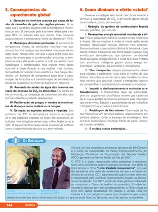 QUÍMICA144
5. Consequências do
aquecimento global
I. Elevação do nível dos oceanos por causa da fu-
são de camadas de gelo das regiões polares. Já se
sabe que o nível dos oceanos está aumentando 3 milíme-
tros por ano. O branco do gelo e da neve reflete para o es-
paço 90% da radiação solar que recebe. Esse processo
ajuda a manter a temperatura média do planeta em 15°C.
II. Mudanças climáticas profundas. O aumento da
temperatura média da atmosfera interfere nos pro-
cessos do ciclo da água que envolvem mudanças de es-
tado físico. Nesse ciclo, em que a água entra num pro-
cesso de evaporação e condensação constante, a tem-
peratura mais alta pode quebrar o ciclo causando maior
evaporação e condensação. Nas regiões mais secas
ocorrerá a desertificação e nas regiões mais úmidas,
tempestades e furacões mais violentos e mais frequentes.
Assim, um aumento de temperatura pode levar à sava-
nização da Amazônia e à transformação do semiárido do
Nordeste brasileiro e do norte do México em desertos.
III. Aumento da acidez da água dos oceanos em
razão do excesso de CO2 na atmosfera. Os corais es-
tão diminuindo, as carapaças de carbonato de cálcio dos
animais marinhos poderão desaparecer.
IV. Proliferação de pragas e insetos transmisso-
res de doenças como malária ou a dengue.
V. Extinção de espécies animais e vegetais. Um
aumento de 2°C na temperatura terrestre extinguirá
25% das espécies vegetais no Brasil. Na agricultura, as
culturas mais atingidas seriam soja, milho, feijão, arroz e
café. O aquecimento ameaça várias espécies de anfíbios
como o sapinho-botão-de-ouro e o avermelhado.
6. Como diminuir o efeito estufa?
Diversas estratégias vêm sendo discutidas visando a
diminuir a quantidade de CO2 e de outros gases estufa
na atmosfera, como, por exemplo:
I. Redução da queima de combustíveis fósseis
(carvão, petróleo, gás natural).
II. Desenvolver energia renovável mais barata e efi-
caz. Físicos pesquisam reatores nucleares mais poderosos
e limpos. Usinas movidas a ondas e marés estão sendo
testadas. Desenvolver veículos elétricos mais potentes.
Biocombustíveis (combustíveis obtidos da biomassa, como
etanol, metano e biodiesel) são ótima opção. Capturar CO2
emitido por termoelétricas, que queimam combustível
fóssil para gerar energia elétrica, e injetá-lo no solo. Prédios
com arquitetura inteligente gastam pouca energia em
iluminação, ventilação, aquecimento e resfriamento.
III. Nos transportes, adaptar planejamento urbano
para ciclistas e pedestres. Usar trens é melhor do que
ônibus. Substituir o uso do carro pela bicicleta ou cami-
nhar sempre que possível. Utilizar o transporte coletivo
ou compartilhar o automóvel com pessoas conhecidas.
IV. Impedir o desflorestamento e estimular o re-
florestamento. A fotossíntese deve ser estimulada,
pois os organismos clorofilados retiram gás carbônico
do ar, o qual poderá retornar ao ambiente pela respiração
dos seres vivos. Estudar a possibilidade de se multiplicar
o fitoplâncton que realiza a fotossíntese.
V. Reciclagem de lixo urbano. Queimadas de lixo
são frequentes em terrenos baldios, especialmente em
centros urbanos. Evitar o excesso de embalagens. Não
comprar descartáveis. Reutilizar folhas de papel, utilizan-
do o verso também.
VI. E muitas outras estratégias...
Al Gore, ex-vice-presidente americano (governo de Bill Clinton)
e o corpo de especialistas do Painel Intergovernamental de
Mudanças Climáticas da Organização das Nações Unidas
(IPCC) ganharam o Prêmio Nobel da Paz de 2007.
O IPCC é o órgão responsável pelas pesquisas e relatórios
tidos como referência sobre mudanças climáticas. Em 2006, Al
Gore lançou o filme “Uma Verdade Incoveniente”, no qual
ele apresenta uma série de evidências de que a emissão de
dióxido de carbono (CO2) agravada pela ação humana tem sido
a responsável pelo aumento relativamente brusco da tempe-
ratura no planeta. Em 2007, a obra de Gore ganhou visibilidade
ao conquistar o Oscar de melhor documentário. Envolvente,
ritmado e didático sem ser condescendente, o filme chega ao
DVD com dados atualizados em relação à versão vista no
cinema e é um programa quase que obrigatório para quem
deseja entender por que o clima anda tão louco e o que se pode fazer, no dia a dia, para não agravar o problema.
Os Destaques!!
Al Gore,
ex-vice-presidente americano.
Rajendra Pachauri,
presidente do IPCC.
C11A_QUIM_2013_ALICE 10/09/12 12:50 Página 144
 