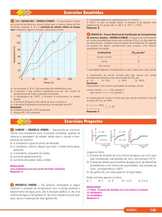 QUÍMICA 145
ᕡ (U.F. VIÇOSA-MG – MODELO ENEM) – A figura abaixo mostra
as curvas de temperatura versus tempo para a mesma massa de três
amostras materiais A, B e C, partindo do estado sólido no tempo
zero. Observe a figura e marque a alternativa correta:
a) As amostras A, B e C são exemplos de substâncias puras.
b) A amostra C não constitui substância pura por não manter as
temperaturas de fusão e ebulição constantes.
c) À temperatura de 100°C, a amostra A encontra-se no estado
líquido.
d) A amostra B aquece mais rápido do que a amostra A.
e) A amostra B apresenta a temperatura de ebulição de 40°C.
Resolução
B: substância pura (PF e PE constantes)
C: mistura (PF e PE variáveis)
A: impossível saber se é substância pura ou mistura.
A 100°C, A está no estado sólido. A amostra A se aquece mais
rapidamente (no tempo 25s, A: 35°C; B: 25°C; C: 15°C)
Resposta: B
ᕢ(ENCCEJA – Exame Nacional de Certificação de Competências
de Jovens e Adultos – MODELO ENEM) – A queima de combustíveis
em usinas termelétricas produz gás carbônico (CO2), um dos agentes
do efeito estufa. A tabela mostra a relação de emissão de CO2 gerado
na queima de alguns combustíveis para produzir uma mesma
quantidade de energia.
* quantidades relativas, considerando-se o valor unitário para o gás natural
A substituição do carvão mineral pelo gás natural nas usinas
termelétricas reduziria a taxa de emissão de CO2 em
a) 1%. b) 10%. c) 50%. d) 100%.
Resolução
Para produzir uma mesma quantidade de energia, temos:
carvão mineral ––––––– CO2 gerado 2
gás natural ––––––– CO2 gerado 1
A substituição do carvão mineral pelo gás natural reduziria a taxa de
emissão de CO2 em 50%.
2 –––––––– 100%
· x = 50
1 –––––––– x
Resposta: C
Combustível CO2 gerado*
Carvão mineral 2
Lenha 10
Gás natural 1
ᕡ (UNESP – MODELO ENEM) – Aquecendo-se continua-
mente uma substância pura, à pressão constante, quando se
observa a passagem do estado sólido para o líquido a tem-
peratura do sistema:
a) é constante e igual ao ponto de ebulição;
b) é constante, mesmo depois que todo o sólido tenha desa-
parecido;
c) é constante, enquanto há sólido;
d) aumenta gradativamente;
e) aumenta até acabar todo o sólido.
RESOLUÇÃO:
Uma substância pura tem ponto de fusão constante.
Resposta: C
ᕢ (MODELO ENEM) – Os gráficos esboçados a seguir
mostram a variação da temperatura com o tempo durante o
aquecimento da água pura, até a ebulição (gráfico I); de uma
mistura de água e sal (gráfico II); de uma substância pura qual-
quer, até as mudanças de fase (gráfico III).
Julgue os itens:
1) O ponto de ebulição de uma mistura de água e sal, com qual-
quer composição, sob pressão de 1atm, será sempre 101°C.
2) O patamar obtido para amostras de água pura, de diferentes
procedências e em diferentes quantidades, sob pressão de
1atm, corresponderá a 100°C.
3) No gráfico III, em cada patamar há duas fases.
Estão corretos apenas os itens:
a) 1 b) 2 c) 3 d) 1 e 3 e) 2 e 3
RESOLUÇÃO:
(1) Falso. O ponto de ebulição de uma mistura é variável.
(2) Verdadeiro.
(3) Verdadeiro.
Resposta: E
C11A_QUIM_2013_ALICE 10/09/12 12:50 Página 145
 