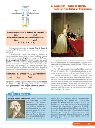 QUÍMICA 147
Antoine Laurent de Lavoisier não era um cientista
que vivia preso no seu
laboratório. Era defensor
da liberdade de imprensa e
dos direitos individuais,
sendo grande a sua preo-
cupação social. No entan-
to, em 1768, tornou-se ti-
tular da Ferme Générale,
uma associação que se en-
carregava da coleta de im-
postos. Em 1775, assumiu o cargo de responsável
pelo Arsenal de Paris, aperfeiçoando a técnica de
preparo da pólvora, que se tornou a melhor da
Europa. Em 1778, para aumentar o rendimento das
colheitas, aplicou a química na agricultura. Em 1787,
tornou-se deputado na assembleia provincial de Or-
leans. Em 1789, aconteceu a Revolução Francesa e
Lavoisier participou de muitas comissões nos
primeiros tempos da mesma. Infelizmente foi para a
guilhotina em 1794, um dos maiores crimes da
Revolução Francesa.
O Destaque!!
Verificamos então que a massa final é igual à
massa inicial do conjunto, apesar da reação química aí
verificada.
É interessante notar que, durante séculos, a
humanidade não teve a ideia de conservação da massa,
simplesmente porque ninguém se lembrava de “man-
ter o recipiente fechado”; desse modo, os gases
podiam “entrar” ou “sair” da reação, dando a impressão
de que a massa do conjunto estaria aumentando ou
diminuindo. Por exemplo, os antigos achavam que,
durante a queima do carvão, o carvão sumia. Hoje nós
explicamos o mesmo fenômeno da seguinte maneira:
e podemos verificar experimentalmente que a soma das
massas do carvão e do oxigênio (que é fornecido pelo
ar) é igual à massa final do gás carbônico formado.
m1 + m2 = m3
3. Lavoisier – nada se perde,
nada se cria, tudo se transforma
Lavoisier e sua esposa.
Quando se pensa na lei da conservação da massa
(na natureza nada se cria, nada se perde, tudo se trans-
forma), vem-nos à mente o nome Antoine Laurent Lavoi-
sier (1743-1794).
Em 1789, foi publicado o famoso Traité Elémentaire de
Chimie, de Lavoisier. É um livro que marcou época ao con-
solidar um processo conhecido como revolução química.
Lavoisier é considerado o fundador da Química Mo-
derna. Em parte, isso se deve à alta qualidade do equi-
pamento e materiais usados, possibilitando-lhe medidas
precisas, permitindo-lhe evitar as falhas de interpretação
de seus antecessores. Entre os seus inúmeros trabalhos
destacam-se os estudos sobre combustão e o es-
tabelecimento do conceito de elemento químico e da lei
da conservação da massa.
iodeto de potássio + nitrato de chumbo →
(m1) (m2)
iodeto de chumbo + nitrato de potássio
(m3) (m4)
m1 + m2 = m3 + m4
C(carvão) + O2 (do ar) → CO2 (gás carbônico)
(m1) (m2) (m3)
C11A_QUIM_2013_ALICE 10/09/12 12:50 Página 147
 