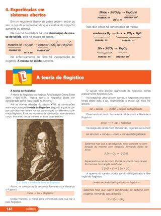 4. Experiências em
sistemas abertos
Em um recipiente aberto, os gases podem entrar ou
sair, o que dá a impressão de que a massa do conjunto
aumenta ou diminui.
Na queima da madeira há uma diminuição de mas-
sa de sólido, pois há escape de gases.
No enferrujamento do ferro há incorporação de
oxigênio. A massa de sólido aumenta.
Nos dois casos há conservação da massa.
madeira + O2 cinza + CO2 + H2O
massa: m massa: m
massa: m' massa: m'
2Fe + 3/2O2 Fe2O3
massa: m massa: m'
m' > m
2Fe(s) + 3/2O2(g) Fe2O3(s)
madeira (s) + O2 (g) cinza (s) + CO2 (g) + H2O (v)
massa: m massa: m'
m' < m
QUÍMICA148
A teoria do flogístico
A teoria do flogístico
A teoria do flogístico (ou flogisto) foi criada por Georg Ernst
Stahl (1660-1734). Nessa teoria o flogístico pode ser
considerado como fogo fixado na matéria.
Até as últimas décadas do século XVIII, as combustões
eram explicadas pela teoria do flogístico, segundo a qual os cor-
pos combustíveis teriam na sua constituição um elemento cha-
mado flogístico. Este, no momento da combustão, abandonaria o
corpo, alterando dessa maneira as suas propriedades.
G. E. Stahl, o criador da Teoria do Flogístico.
Assim, na combustão de um metal forma-se a cal liberando
o flogístico.
Dessa maneira, o metal seria constituído pela sua cal e
pelo flogístico.
O carvão teria grande quantidade de flogístico, sendo
praticamente flogístico puro.
Na reação de uma cal com carvão, o flogístico seria trans-
ferido deste para a cal, regenerando o metal (cal mais flo-
gístico).
Queimando o zinco, forma-se a cal de zinco e libera-se o
flogístico:
Na reação de cal de zinco com carvão, regenera-se o zinco:
A queima do carvão produz carvão deflogistizado e libe-
ração do flogístico:
Sabemos hoje que ocorre combinação do carbono com
oxigênio, formando gás carbônico:
C + O2 → CO2
carvão → carvão deflogistizado + flogístico
Sabemos hoje que a calcinação do zinco consiste na com-
binação do mesmo com oxigênio, formando óxido de
zinco:
2 Zn + O2 → 2 ZnO
Aquecendo a cal de zinco (óxido de zinco) com carvão,
formam-se zinco e gás carbônico:
2 ZnO + C → 2 Zn + CO2
cal de zinco + carvão → zinco + carvão deflogistizado
zinco ⎯→ cal + flogístico
cal + carvão → metal + carvão deflogistizado
metal → cal + flogístico
C11A_QUIM_2013_ALICE 10/09/12 12:50 Página 148
 