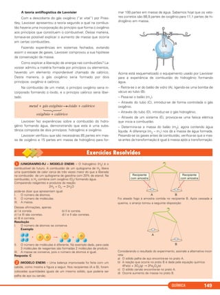 QUÍMICA 149
A teoria antiflogística de Lavoisier
Com a descoberta do gás oxigênio (“ar vital”) por Pries-
tley, Lavoisier apresentou a teoria segundo a qual na combus-
tão haveria uma incorporação do princípio que forma o oxigênio
aos princípios que constituem o combustível. Dessa maneira,
tornava-se possível explicar o aumento de massa que ocorria
em certas combustões.
Fazendo experiências em sistemas fechados, evitando
assim o escape de gases, Lavoisier comprovou a sua hipótese
da conservação da massa.
Como explicar a liberação de energia nas combustões? La-
voisier admitiu a matéria formada por princípios ou elementos,
havendo um elemento imponderável chamado de calórico.
Desta maneira, o gás oxigênio seria formado por dois
princípios: oxigênio e calórico.
Na combustão de um metal, o princípio oxigênio seria in-
corporado formando o óxido, e o princípio calórico seria liber-
tado.
Lavoisier fez experiências sobre a combustão do hidro-
gênio formando água, demonstrando que esta é uma subs-
tância composta de dois princípios: hidrogênio e oxigênio.
Lavoisier verificou que são necessárias 85 partes em mas-
sa de oxigênio e 15 partes em massa de hidrogênio para for-
mar 100 partes em massa de água. Sabemos hoje que os valo-
res corretos são 88,9 partes de oxigênio para 11,1 partes de hi-
drogênio em massa.
Acima está esquematizado o equipamento usado por Lavoisier
para a experiência de combustão do hidrogênio formando
água.
– Retira-se o ar do balão de vidro (A), ligando-se uma bomba de
vácuo ao tubo (B).
– Pesa-se o balão (m1).
– Através do tubo (C), introduz-se de forma controlada o gás
oxigênio.
– Através do tubo (D), introduz-se o gás hidrogênio.
– Através de um sistema (E), provoca-se uma faísca elétrica
que inicia a combustão.
– Determina-se a massa do balão (m2), agora contendo água
líquida. A diferença (m2 – m1) nos dá a massa de água formada.
Pesando-se os gases antes da combustão, verifica-se que a mas-
sa antes da transformação é igual à massa após a transformação.
metal + gás oxigênio óxido + calórico
oxigênio + calórico
ᕡ (UNIGRANRIO-RJ – MODELO ENEM) – O hidrogênio (H2) é o
combustível do futuro. A combustão de um quilograma de H2 libera
uma quantidade de calor cerca de três vezes maior do que a liberada
na combustão de um quilograma de gasolina com 20% de etanol. Na
combustão, o H2 combina com oxigênio (O2) formando água.
Comparando reagentes e produtos da reação:
2H2 + O2 → 2H2O
pode-se dizer que apresentam igual:
I. O número de átomos.
II. O número de moléculas.
III. A massa.
Dessas afirmações, apenas
a) I é correta. b) II é correta.
c) I e III são corretas. d) I e II são corretas.
e) III é corrreta.
Resolução
I. O número de átomos se conserva.
Exemplo
II. O número de moléculas é diferente. No exemplo dado, para cada
3 moléculas de reagentes são formadas 2 moléculas de produto.
III. A massa se conserva, pois o número de átomos é igual.
Resposta: C
ᕢ (MODELO ENEM) – Uma balança improvisada foi feita com um
cabide, como mostra a figura a seguir. Nos recipientes (A e B), foram
colocadas quantidades iguais de um mesmo sólido, que poderia ser
palha de aço ou carvão.
Foi ateado fogo à amostra contida no recipiente B. Após cessada a
queima, o arranjo tomou a seguinte disposição:
Considerando o resultado do experimento, assinale a alternativa incor-
reta:
a) O sólido palha de aço encontra-se no prato A.
b) A reação que ocorre no prato B é dada pela equação química:
4Fe(s) + 3O2(g) → 2Fe2O3(s)
c) O sólido carvão encontra-se no prato A.
d) Ocorre aumento de massa no prato B.
C11A_QUIM_2013_ALICE 10/09/12 12:50 Página 149
 
