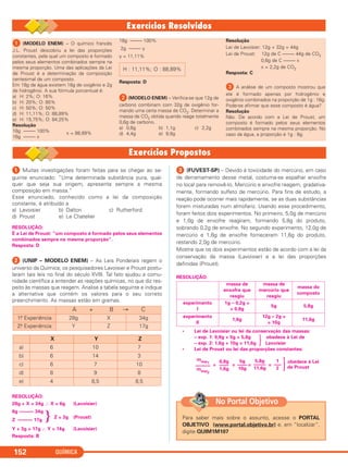 QUÍMICA152
ᕡ (MODELO ENEM) – O químico francês
J.L. Proust descobriu a lei das proporções
constantes, pela qual um composto é formado
pelos seus elementos combinados sempre na
mesma proporção. Uma das aplicações da Lei
de Proust é a determinação da composição
centesimal de um composto.
Em 18g de água existem 16g de oxigênio e 2g
de hidrogênio. A sua fórmula porcentual é:
a) H: 2%; O: 16%
b) H: 20%; O: 80%
c) H: 50%; O: 50%
d) H: 11,11%; O: 88,89%
e) H: 15,75%; O: 84;25%
Resolução
18g ––––– 100%
16g ––––– x
x = 88,89%
18g ––––– 100%
2g ––––– y
y = 11,11%
Resposta: D
ᕢ(MODELO ENEM) – Verifica-se que 12g de
carbono combinam com 32g de oxigênio for-
mando uma certa massa de CO2. Determinar a
massa de CO2 obtida quando reage totalmente
0,6g de carbono.
a) 0,6g b) 1,1g c) 2,2g
d) 4,4g e) 8,8g
Resolução
Lei de Lavoisier: 12g + 32g = 44g
Lei de Proust: 12g de C ––––– 44g de CO2
0,6g de C ––––– x
x = 2,2g de CO2
Resposta: C
ᕣ A análise de um composto mostrou que
ele é formado apenas por hidrogênio e
oxigênio combinados na proporção de 1g : 16g.
Pode-se afirmar que esse composto é água?
Resolução
Não. De acordo com a Lei de Proust, um
composto é formado pelos seus elementos
combinados sempre na mesma proporção. No
caso da água, a proporção é 1g : 8g.
H : 11,11%; O : 88,89%
ᕡ Muitas investigações foram feitas para se chegar ao se-
guinte enunciado: “Uma determinada substância pura, qual-
quer que seja sua origem, apresenta sempre a mesma
composição em massa.”
Esse enunciado, conhecido como a lei da composição
constante, é atribuído a
a) Lavoisier b) Dalton c) Rutherford
d) Proust e) Le Chatelier
RESOLUÇÃO:
É a Lei de Proust: “um composto é formado pelos seus elementos
combinados sempre na mesma proporção”.
Resposta: D
ᕢ (UNIP – MODELO ENEM) – As Leis Ponderais regem o
universo da Química; os pesquisadores Lavoisier e Proust postu-
laram tais leis no final do século XVIII. Tal fato ajudou a comu-
nidade científica a entender as reações químicas, no que diz res-
peito às massas que reagem. Analise a tabela seguinte e indique
a alternativa que contém os valores para o seu correto
preenchimento. As massas estão em gramas.
RESOLUÇÃO:
28g + X = 34g ∴ X = 6g (Lavoisier)
6g –––––– 34g
Z –––––– 17g } Z = 3g (Proust)
Y + 3g = 17g ∴ Y = 14g (Lavoisier)
Resposta: B
ᕣ (FUVEST-SP) – Devido à toxicidade do mercúrio, em caso
de derramamento desse metal, costuma-se espalhar enxofre
no local para removê-lo. Mercúrio e enxofre reagem, gradativa-
mente, formando sulfeto de mercúrio. Para fins de estudo, a
reação pode ocorrer mais rapidamente, se as duas substâncias
forem misturadas num almofariz. Usando esse procedimento,
foram feitos dois experimentos. No primeiro, 5,0g de mercúrio
e 1,0g de enxofre reagiram, formando 5,8g do produto,
sobrando 0,2g de enxofre. No segundo experimento, 12,0g de
mercúrio e 1,6g de enxofre forneceram 11,6g do produto,
restando 2,0g de mercúrio.
Mostre que os dois experimentos estão de acordo com a lei da
conservação da massa (Lavoisier) e a lei das proporções
definidas (Proust).
RESOLUÇÃO:
• Lei de Lavoisier ou lei da conservação das massas:
– exp. 1: 0,8g + 5g = 5,8g obedece à Lei de
– exp. 2: 1,6g + 10g = 11,6g · Lavoisier
• Lei de Proust ou lei das proporções constantes:
obedece à Lei
= = = =
de Proust
mexp1
––––––
mexp2
0,8g
––––
1,6g
5g
––––
10g
5,8g
–––––
11,6g
1
–––
2 ·
X Y Z
a) 6 10 7
b) 6 14 3
c) 6 7 10
d) 8 9 8
e) 4 8,5 8,5
massa de
enxofre que
reagiu
massa de
mercúrio que
reagiu
massa do
composto
experimento
I
1g – 0,2g =
= 0,8g
5g 5,8g
experimento
II
1,6g
12g – 2g =
= 10g
11,6g
A + B → C
1.a Experiência 28g X 34g
2.a Experiência Y Z 17g
Para saber mais sobre o assunto, acesse o PORTAL
OBJETIVO (www.portal.objetivo.br) e, em “localizar”,
digite QUIM1M107
No Portal Objetivo
C11A_QUIM_2013_ALICE 10/09/12 12:50 Página 152
 