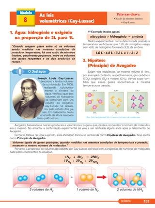 QUÍMICA 153
8
As leis
volumétricas (Gay-Lussac)
• Razão de números inteiros
• Gay-Lussac
1. Água: hidrogênio e oxigênio
na proporção de 2L para 1L
1.o Exemplo (todos gases)
Dados experimentais: numa determinada pressão e
temperatura verificou-se que 1,6L de nitrogênio reagiu
com 4,8L de hidrogênio formando 3,2L de amônia.
2. Hipótese
(Princípio) de Avogadro
Sejam três recipientes de mesmo volume (1 litro,
por exemplo) contendo, respectivamente, gás carbônico
(CO2), oxigênio (O2) e metano (CH4). Vamos supor tam-
bém que esses gases encontram-se à mesma
temperatura e pressão.
Nos três recipientes há o mesmo número de moléculas.
1,6 L : 4,8 L : 3,2 L = 1 : 3 : 2
nitrogênio + hidrogênio → amônia
“Quando reagem gases entre si, os volumes
sendo medidos nas mesmas condições de
pressão e temperatura, há uma razão de números
inteiros, geralmente pequenos, entre os volumes
dos gases reagentes e os dos produtos da
reação.”
Joseph Louis Gay-Lussac
descobriu a lei dos volumes
de combinação. Em 1808,
realizando cuidadosa-
mente a síntese da
água, verificou que dois
volumes de hidrogênio
se combinam com um
volume de oxigênio.
Gay-Lussac se apaixo-
nou pelo estudo dos ga-
ses. Em balonismo bateu
o recorde de altura na época
(seis quilômetros).
O Destaque!!
Avogadro, baseando-se nas leis ponderais e volumétricas, sugeriu que, nesses recipientes, o número de moléculas
era o mesmo. No entanto, a confirmação experimental só veio a ser ratificada alguns anos após o falecimento de
Avogadro.
Como se tratava de uma sugestão, esta afirmação tornou-se conhecida como Hipótese de Avogadro, hoje aceita
como Princípio de Avogadro.
Portanto, a proporção de volumes descoberta por Gay-Lussac coincide com a proporção de números de moléculas
dada pelos coeficientes da equação.
1N2 + 3H2 → 2NH3
1VN2
: 3VH2
: 2VNH3
Volumes iguais de gases quaisquer, quando medidos nas mesmas condições de temperatura e pressão,
encerram o mesmo número de moléculas.”
C11A_QUIM_2013_ALICE 10/09/12 12:50 Página 153
 