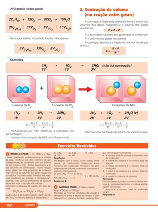 QUÍMICA154
2.o Exemplo (todos gases)
Se a água estiver no estado líquido, vale apenas:
3. Contração de volume
(em reação entre gases)
A contração é dada pela diferença entre a soma dos
volumes dos gases reagentes e o volume dos gases
resultantes.
R = soma dos volumes dos gases que se combinam
P = volume dos gases resultantes
A contração relativa é a fração do volume inicial que
diminui.
R – P
C = –––––––
R
C = R – P
2VC4H10
: 13VO2
: 8VCO2
2C4H10 + 13O2 → 8CO2 + 10H2O
2VC4H10
: 13VO2
: 8VCO2
: 10VH2O
Exemplos
1H2 + 1Cl2 → 2HCl (não há contração)
1V 1V 2V
R – P 4 – 2 1
C = ––––– = ––––– = ––
R 4 2
Multiplicando por 100, obtém-se a contração em
porcentagem.
Houve uma contração de 50% do volume inicial.
R – P 3 – 2 1
C = ––––– = ––––– = ––
R 3 3
Ocorreu uma contração de 33,3% do volume inicial.
2H2 + 1O2 → 2H2O (v)
2V 1V 2V
1N2 + 3H2 → 2NH3
1V 3V 2V
ᕡ (MODELO ENEM) – Em 1808, J.L. Gay-
Lussac, realizando cuidadosamente a síntese
da água, verificou que dois volumes de gás
hidrogênio (H2) se combinam com um volume
de gás oxigênio (O2). Estava descoberta a lei
dos volumes de combinação: “Numa reação
entre gases, há uma proporção de números
inteiros entre os volumes dos gases reagentes
e produtos, volumes esses medidos nas mes-
mas condições de pressão e temperatura”.
Sabe-se, hoje, que os coeficientes da equação
fornecem essa proporção volumétrica.
Considere a equação da reação em fase ga-
sosa:
2Cl2O5(g) → 2Cl2(g) + 5O2(g)
Qual o volume de oxigênio obtido a partir de 10L
de Cl2O5, na mesma pressão e temperatura?
a) 2,5L b) 5,0L c) 12,5L
d) 25L e) 50L
Resolução
De acordo com o texto, numa reação entre
gases, os coeficientes (proporção entre
números de moléculas) fornecem também
proporção em volume, mantendo constantes a
pressão e temperatura.
2L de Cl2O5 –––––– 5L de O2
10L de Cl2O5 ––––– x
x = 25L de O2
Resposta: D
ᕢ (MODELO ENEM) – É dada a reação:
N2(g) + 3H2(g) → 2NH3(g)
Mantidas as mesmas condições de pressão e
temperatura antes e depois da reação, e con-
siderando um sistema fechado, pode-se dizer
que permanecem constantes:
a) o número total de átomos e o número total
de moléculas.
b) a massa do sistema e o número total de
átomos.
c) a massa do sistema e o número total de
moléculas.
d) o volume do sistema e o número total de
moléculas.
e) a massa e o volume do sistema.
Resolução
Em uma reação química, o número total de áto-
mos e, consequentemente, a massa perma-
necem constantes.
O volume e o número total de moléculas
variam.
Resposta: B
C11A_QUIM_2013_ALICE 10/09/12 12:50 Página 154
 