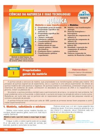 QUÍMICA156
1 – Propriedades gerais da matéria
2 – Propriedades específicas dos
materiais (I)
3 – Propriedades específicas dos
materiais (II)
4 – Átomos e moléculas
5 – Substância e mistura
6 – Transformações Químicas
(reações químicas)
7 – Balanceamento de uma
equação química – Método
das tentativas
8 – Fenômenos físicos e químicos
9 – Transformações químicas
(experiências)
10 – Matéria e suas transformações:
alotropia
11 – Materiais homogêneos e
heterogêneos
12 – Separação dos componentes de
misturas (I)
13 – Separação dos componentes de
misturas (II)
14 – Separação dos componentes de
misturas (III)
15 – Densidade e separação dos
componentes de misturas
(experiências)
16 – Natureza corpuscular da
matéria: de Demócrito a Dalton
A química estuda a estrutura da matéria, suas propriedades e as transformações sofridas pela matéria. Os
princípios da química originam-se do experimento, isto é, a química é uma ciência experimental. Os efeitos da
química moderna têm sido positivos e negativos. Os químicos isolaram os antibióticos, sintetizaram drogas para o
tratamento de problemas de saúde, contribuíram na descoberta da estrutura do DNA e no mapeamento do
genoma, criaram os plásticos etc.
No entanto, a química contribuiu também para o aprimoramento de armas e, no campo do meio ambiente, fez
surgir problemas como a chuva ácida, o efeito estufa, o aumento do buraco na camada de ozônio e muitos outros.
Ressalte-se, por outro lado, que os químicos são os responsáveis pela maior parte das pesquisas visando ao
controle e prevenção da poluição.
A química firmou-se como ciência por volta de 1800, quando as primeiras teorias foram propostas e confir-
madas experimentalmente.
1. Matéria, substância e mistura
Sólidos, como metais, açúcar, madeira; líquidos, co-
mo água, álcool, gasolina; gases, como o ar; tudo isso é
matéria. Define-se:
A água, o vidro, o cobre a gente pode ver ou pegar.
O ar não pode ser visto, mas pode ser sentido, por
exemplo, quando o vento bate na sua face.
Pode-se provar que o ar tem massa pegando dois
recipientes iguais. O primeiro recipiente apresenta ar no
seu interior e o segundo, vácuo. Coloca-se cada reci-
piente em um dos pratos de uma balança,
A balança desequilibra,
provando que o ar tem massa.
Matéria é tudo o que tem massa e ocupa lugar no espa-
ço.
1
Propriedades
gerais da matéria
• Extensão • Inércia • Divisibilidade
• Impenetrabilidade
Matéria e suas transformações – Módulos
Abrindo os dois frascos, os
gases reagem formando cloreto
de amônio sólido (névoa branca)
C11A_QUIM_2013_ALICE 10/09/12 12:50 Página 156
 