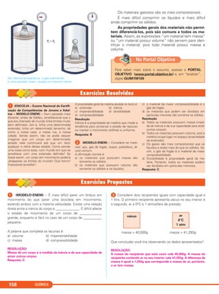 QUÍMICA158
Na mesma temperatura, o gás submetido
a uma pressão maior ocupa um volume menor.
Os materiais gasosos são os mais compressíveis.
É mais difícil comprimir os líquidos e mais difícil
ainda comprimir os sólidos.
As propriedades gerais dos materiais não permi-
tem diferenciá-los, pois são comuns a todos os ma-
teriais. Assim, as expressões “um material tem massa”
ou “um material possui volume” não servem para iden-
tificar o material, pois todo material possui massa e
volume.
Para saber mais sobre o assunto, acesse o PORTAL
OBJETIVO (www.portal.objetivo.br) e, em “localizar”,
digite QUIM1M109
No Portal Objetivo
ᕡ (ENCCEJA – Exame Nacional de Certifi-
cação de Competências de Jovens e Adul-
tos – MODELO ENEM) – Num passado mais
distante, antes de Galileu, acreditava-se que o
que era chamado de mundo tinha limites muito
bem definidos, isto é, tinha uma determinada
extensão, tinha um determinado tamanho, tal
como a nossa casa, a nossa rua, a nossa
cidade. Sendo assim, não se podia sequer
imaginar que um corpo em determinado
estado nele continuará até que um fator
qualquer o retire desse estado. Como pensar
uma coisa como essa, num mundo em que se
acreditava com uma extensão definida? Se
fosse assim, um corpo em movimento poderia
ultrapassar os limites do mundo! Que horror!
Impossível acreditar!
A propriedade geral da matéria aludida no texto é:
a) extensão b) inércia
c) impenetrabilidade d) divisibilidade
e) compressibilidade
Resolução
Inércia é a propriedade da matéria que mede a
tendência para conservar o estado de repouso
ou manter o movimento retilíneo e uniforme.
Resposta: B
ᕢ (MODELO ENEM) – Considere os mate-
riais: aço, gás de fogão, isopor, polietileno, ál-
cool comum.
A afirmação correta é:
a) os materiais que possuem massa são
somente os sólidos.
b) os materiais que possuem volume são
somente os sólidos e os líquidos.
c) o material de maior compressibilidade é o
gás de fogão.
d) os materiais que podem ser divididos em
partículas menores são somente os sólidos.
Resolução
a) Todos os materiais possuem massa (medi-
da da inércia e de sua capacidade para atrair
outros corpos).
b) Todos os materiais possuem volume, pois a
matéria ocupa lugar no espaço (propriedade
da extensão).
c) Os gases são mais compressíveis que os
líquidos e estes mais do que os sólidos. As-
sim, o gás de fogão é o material de maior
compressibilidade.
d) Divisibilidade é propriedade geral da ma-
téria. Portanto, todos os materiais podem
ser divididos em partículas menores.
Resposta: C
ᕡ (MODELO ENEM) – É mais difícil parar um ônibus em
movimento do que parar uma bicicleta em movimento,
estando ambos com a mesma velocidade. Existe uma relação
direta entre a inércia do corpo e ______________. É difícil alterar
o estado de movimento de um corpo de _____________
grande, enquanto é fácil no caso de um corpo de ___________
pequena.
A palavra que completa as lacunas é:
a) volume b) impenetrabilidade
c) massa d) compressibilidade
RESOLUÇÃO:
Massa de um corpo é a medida da inércia e de sua capacidade de
atrair outros corpos.
Resposta: C
ᕢ Considere dois recipientes iguais com capacidade igual a
1 litro. O primeiro recipiente apresenta vácuo no seu interior e
o segundo, ar a 0°C e 1 atmosfera de pressão.
massa = 40,000g massa = 41,293g
Que conclusão você tira observando os dados apresentados?
RESOLUÇÃO:
A massa do recipiente que está vazio vale 40,000g. A massa do
recipiente contendo ar no seu interior vale 41,293g. A diferença de
massa é igual a 1,293g que corresponde à massa do ar, portanto,
o ar tem massa.
ar
0°C
1 atm
vácuo
C11A_QUIM_2013_ALICE 10/09/12 12:50 Página 158
 