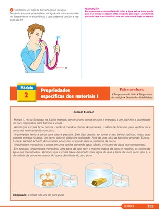 QUÍMICA 159
ᕣ Considere um tubo de borracha cheio de água.
Soprando em uma extremidade, sai água pela outra extremida-
de. Baseando-se na experiência, o que podemos concluir a res-
peito do ar?
RESOLUÇÃO:
Ao soprarmos a extremidade do tubo, a água sai na outra ponta,
pois o ar ocupa o espaço antes ocupado pela água. Concluímos,
portanto, que o ar é matéria, uma vez que ocupa lugar no espaco.
EUREKA! EUREKA!
Hierão II, rei da Siracusa, na Sicília, mandou construir uma coroa de ouro e entregou a um joalheiro a quantidade
de ouro necessária para fabricar a coroa.
Assim que a coroa ficou pronta, Hierão II mandou chamar Arquimedes, o sábio de Siracusa, para verificar se a
coroa era realmente de ouro puro.
Arquimedes levou a coroa para casa e pesou-a. Sete dias depois, ao tomar o seu banho habitual, notou que,
quando entrava na água, um certo volume desta era deslocado. Feliz da vida, saiu da banheira gritando: Eureka!
Eureka! (Achei! Achei!). Arquimedes encontrou a solução para o problema da coroa.
Arquimedes mergulhou a coroa em uma vasilha contendo água. Mediu o volume de água que transbordou.
Em seguida, Arquimedes mergulhou uma barra de ouro com a mesma massa da coroa e recolheu o volume de
água que transbordou. Verificou que a coroa havia deslocado mais água do que a barra de ouro puro, isto é, a
densidade da coroa era menor do que a densidade do ouro puro.
Conclusão: a coroa não era de ouro puro.
2
Propriedades
específicas dos materiais I
• Temperatura de fusão • Temperatura
de ebulição • Densidade • Solubilidade
C11A_QUIM_2013_ALICE 10/09/12 12:50 Página 159
 