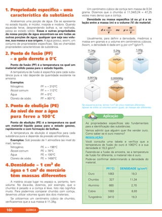 QUÍMICA160
1. Propriedade específica – uma
característica da substância
Analisemos uma porção de água. Ela se apresenta
no estado líquido, é incolor, insípida e inodora. Quando
aquecida ferve, desprendendo bolhas e, se resfriada,
passa ao estado sólido. Essas e outras propriedades
da nossa porção de água encontram-se em todas as
outras porções de água, qualquer que seja seu volu-
me, sua massa e sua origem. A água possui, assim, um
conjunto de propriedades específicas. São as chamadas
propriedades características da substância.
2. Ponto de fusão (PF)
– o gelo derrete a 0°C
Ponto de fusão (PF) é a temperatura na qual um
material sólido passa para o estado líquido.
A temperatura de fusão é específica para cada subs-
tância pura e não depende da quantidade existente na
amostra.
Exemplos
Nitrogênio PF = – 210°C
Álcool comum PF = – 112°C
Água PF = 0°C
Cloreto de sódio PF = 801°C
3. Ponto de ebulição (PE)
Ao nível do mar a água
pura ferve a 100°C
Ponto de ebulição (PE) é a temperatura na qual
um material líquido passa para o estado gasoso,
rapidamente e com formação de bolhas.
A temperatura de ebulição é específica para cada
substância pura e depende da pressão atmosférica.
Exemplos: Sob pressão de 1 atmosfera (ao nível do
mar), temos:
Nitrogênio PE = – 196°C
Álcool comum PE = 78°C
Água PE = 100°C
Cloreto de sódio PE = 1490°C
4.Densidade – 1 cm3 de
água e 1 cm3 de mercúrio
têm massas diferentes
A matéria ocupa lugar no espaço e, portanto, tem
volume. No dia-a-dia, dizemos, por exemplo, que o
chumbo é pesado e a cortiça é leve. Isto não significa
muito. Para podermos comparar chumbo com cortiça,
devemos utilizar volumes iguais dos dois materiais.
Se utilizarmos um centímetro cúbico de chumbo,
verificaremos que a sua massa é 11,34g.
Um centímetro cúbico de cortiça tem massa de 0,24
grama. Dizemos que o chumbo é 11,34/0,24 = 47,25
vezes mais denso que a cortiça.
Densidade ou massa específica (d ou µ) é a re-
lação entre a massa (m) e o volume (V) do material.
Usualmente, para definir a densidade, medimos a
massa em gramas e o volume em centímetros cúbicos.
Assim, a densidade é dada em g por cm3 (g/cm3).
No esquema acima, temos 1cm3 de cinco materiais diferentes.
Apesar de todos os volumes serem iguais, as massas são diferentes.
m m
d = –––– ou µ = ––––
V V
As propriedades específicas são fundamentais
para a identificação das substâncias.
Vamos admitir que alguém quer lhe vender ouro.
Como saber se é ouro mesmo?
RESOLUÇÃO
Você consulta uma tabela e verifica que a
temperatura de fusão do ouro é 1063°C e a sua
densidade é 19,3 g/cm3.
Fazendo-se a fusão da amostra, se a temperatura
de fusão for diferente, o material não é ouro.
Pode-se confirmar determinando a densidade do
material.
DENSIDADE (g/cm3)
19,3
11,34
2,70
8,93
19,3
PF(°C)
1063
327
660
1083
3410
Ouro
Chumbo
Alumínio
Cobre
Tungstênio
Aplicação
C11A_QUIM_2013_ALICE 10/09/12 12:50 Página 160
 