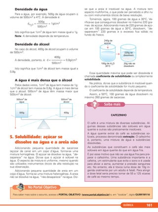 QUÍMICA 161
Densidade da água
Para a água, por exemplo, 500g de água ocupam o
volume de 500cm3 a 4°C. A densidade é:
Isto significa que 1cm3 de água tem massa igual a 1g.
Nota: A densidade depende da temperatura.
Densidade do álcool
No caso do álcool, 400g de álcool ocupam o volume
de 500cm3.
A densidade, portanto, é:
Isto significa que 1cm3 de álcool tem massa igual a
0,8g.
A água é mais densa que o álcool
Pelos dados vistos, 1cm3 de água tem massa de 1g;
1cm3 de álcool tem massa de 0,8g. A água é mais densa
que o álcool. 500cm3 de água têm massa maior que
500cm3 de álcool.
5. Solubilidade: açúcar se
dissolve na água e a areia não
Adicionando pequena quantidade de sacarose
(açúcar de cana) em um copo d’água, forma-se uma
mistura homogênea. O açúcar se dissolve na água, “de-
saparece” na água. Diz-se que o açúcar é solúvel na
água. O aspecto da mistura é uniforme, mesmo quando
são utilizados instrumentos óticos de alta resolução na
sua observação.
Adicionando pequena quantidade de areia em um
copo d’água, forma-se uma mistura heterogênea. A areia
não se dissolve na água, “não desaparece” na água. Diz-
se que a areia é insolúvel na água. A mistura tem
aspecto multiforme, o que pode ser percebido a olho nu
ou com instrumentos óticos de baixa resolução.
Tomemos, agora, 100 gramas de água a 30°C. Ve-
rifica-se que conseguimos dissolver no máximo 220 gra-
mas de açúcar. Adicionando mais de 220 gramas de açú-
car em 100 gramas de água a 30°C, dissolvem, “de-
saparecem” 220 gramas e o excesso fica sólido no
fundo do frasco.
Essa quantidade máxima que pode ser dissolvida é
chamada coeficiente de solubilidade ou simplesmente
solubilidade.
Na prática, diz-se que a substância é insolúvel quan-
do o coeficiente de solubilidade for muito pequeno.
O coeficiente de solubilidade depende da temperatura.
Assim, a 50°C, 100 gramas de água dissolvem no
máximo 260 gramas de sacarose.
400g
d = –––––––– = 0,8g/cm3
500cm3
500g
dH2O = –––––––– = 1g/cm3
500cm3
Para saber mais sobre o assunto, acesse o PORTAL OBJETIVO (www.portal.objetivo.br) e, em “localizar”, digite QUIM1M110
No Portal Objetivo
CAFEZINHO
O café é uma mistura de diversas substâncias. Al-
gumas dessas substâncias são solúveis em água
quente e outras são praticamente insolúveis.
A água quente extrai do café as substâncias so-
lúveis, processo denominado extração. O cafezinho
é, portanto, uma mistura de água e substâncias
dissolvidas.
As substâncias que constituem o café são mais
solúveis em água quente do que em água fria.
É por esse motivo que não se usa água fria para pre-
parar o cafezinho. Uma substância importante é a
cafeína, um estimulante que evita o sono e é usada
para aliviar a asma, aumentar a pressão sanguínea
etc. No entanto, ela é tóxica (uma dose de 10g in-
gerida oralmente por um adulto é fatal). Para atingir
a dose letal seria preciso tomar de 55 a 125 xícaras
de café ao mesmo tempo.
Saiba mais??
C11A_QUIM_2013_ALICE 10/09/12 12:50 Página 161
 