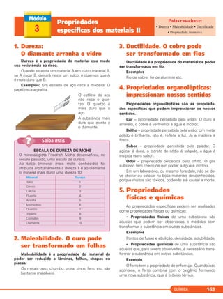 QUÍMICA 163
1. Dureza:
O diamante arranha o vidro
Dureza é a propriedade do material que mede
sua resistência ao risco.
Quando se atrita um material A em outro material B,
se A riscar B, deixará neste um sulco, e dizemos que A
é mais duro que B.
Exemplos: Um estilete de aço risca a madeira. O
papel risca a grafita.
O estilete de aço
não risca o quar-
tzo. O quartzo é
mais duro que o
aço.
A substância mais
dura que existe é
o diamante.
2. Maleabilidade. O ouro pode
ser transformado em folhas
Maleabilidade é a propriedade do material de
poder ser reduzido a lâminas, folhas, chapas ou
placas.
Os metais ouro, chumbo, prata, zinco, ferro etc. são
bastante maleáveis.
3. Ductilidade. O cobre pode
ser transformado em fios
Ductilidade é a propriedade do material de poder
ser transformado em fio.
Exemplos
Fio de cobre, fio de alumínio etc.
4. Propriedades organolépticas:
impressionam nossos sentidos
Propriedades organolépticas são as proprieda-
des específicas que podem impressionar os nossos
sentidos.
Cor – propriedade percebida pela visão. O ouro é
amarelo, o cobre é vermelho, a água é incolor.
Brilho – propriedade percebida pela visão. Um metal
polido é brilhante, isto é, reflete a luz. Já a madeira é
fosca.
Sabor – propriedade percebida pelo paladar. O
açúcar é doce, o cloreto de sódio é salgado, a água é
insípida (sem sabor).
Odor – propriedade percebida pelo olfato. O gás
sulfídrico tem cheiro de ovo podre; a água é inodora.
Em um laboratório, ou mesmo fora dele, não se de-
ve cheirar ou colocar na boca materiais desconhecidos,
porque muitos são tóxicos, podendo até causar a morte.
5. Propriedades
físicas e químicas
As propriedades específicas podem ser analisadas
como propriedades físicas ou químicas:
• Propriedades físicas de uma substância são
aquelas que podem ser observadas e medidas sem
transformar a substância em outras substâncias.
Exemplos
Pontos de fusão e ebulição, densidade, solubilidade.
• Propriedades químicas de uma substância são
aquelas que, para serem observadas, é necessário trans-
formar a substância em outras substâncias.
Exemplo
O ferro tem a propriedade de enferrujar. Quando isso
acontece, o ferro combina com o oxigênio formando
uma nova substância, que é o óxido férrico.
ESCALA DE DUREZA DE MOHS
O mineralogista Friedrich Mohs desenvolveu, no
século passado, uma escala de dureza.
Ao talco (mineral mais mole conhecido) foi
atribuída arbitrariamente a dureza 1 e ao diamante
(o mineral mais duro) uma dureza 10.
Dureza
1
2
3
4
5
6
7
8
9
10
Mineral
Talco
Gesso
Calcita
Fluorita
Apatita
Microclínio
Quartzo
Topázio
Coríndon
Diamante
Saiba mais??
3
Propriedades
específicas dos materiais II
• Dureza • Maleabilidade • Ductilidade
• Propriedade intensiva
C11A_QUIM_2013_ALICE 10/09/12 12:50 Página 163
 