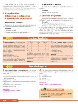 Para verificar que o carvão sofre combustão, é
necessário colocá-lo em contato com oxigênio e iniciar a
combustão com uma chama. Verifica-se que o carvão e
o oxigênio se transformam em gás carbônico.
6. Propriedades
intensivas e extensivas
e quantidade de material
Propriedade intensiva
Só depende da natureza do material e não depende
da quantidade de material existente na amostra.
Exemplos
Densidade, PF, PE.
Qualquer quantidade de gelo derrete a 0°C.
Propriedade extensiva
Depende da quantidade de material existente na
amostra.
Exemplos
Massa, volume, dimensão.
7. Critérios de pureza
Algumas propriedades físicas servem como “Critérios
de Pureza”, isto é, servem para identificar a substância.
Exemplos
Pontos de fusão e ebulição, densidade.
Qualquer quantidade de água pura (um copo
d’água, uma caixa d’água etc.) tem densidade igual a
1g/cm3 a 4°C; ponto de ebulição 100°C ao nível do mar;
ponto de fusão 0°C. Se uma amostra de água
apresentar valores diferentes para essas propriedades,
conclui-se que não é água pura.
QUÍMICA164
ᕡ (MODELO ENEM) – Para identificar mine-
rais pode-se fazer uso de propriedades físicas
como a dureza (resistência ao risco). Três
amostras de minerais denominados A, B e C
foram analisadas. O mineral A é riscado pela
unha. O mineral B é riscado por uma moeda de
cobre e o mineral C é riscado apenas por uma
lâmina de canivete.
Na escala de Mohs temos:
Unha: dureza = 2,5
Moeda de cobre: dureza = 3,5
Lâmina de canivete: dureza = 5,5
Os minerais A, B e C são gesso, calcita e
apatita (não necessariamente nessa ordem).
Consultando a Escala de Mohs, identificar os
minerais.
Resolução
Na Escala de Mohs, o gesso (dureza 2) tem
menor dureza que a da unha (2,5). A calcita
(dureza 3) é riscada pelo cobre (dureza 3,5). A
apatita (dureza 5) tem dureza menor que a do
canivete (5,5).
Resposta: A: Gesso; B: Calcita; C: Apatita
Resposta: E
ᕢ (UFMG – MODELO ENEM) – Uma amos-
tra de uma substância pura X teve algumas de
suas propriedades determinadas. Todas as
alternativas apresentam propriedades que são
úteis para identificar essa substância, exceto:
a) densidade.
b) massa da amostra.
c) solubilidade em água.
d) temperatura de ebulição.
Resolução
Densidade, solubilidade e temperatura de
ebulição são propriedades específicas e são
úteis para identificar a substância. A massa é
uma propriedade geral da matéria.
Resposta: B
Gesso Calcita Apatita
a) C B A
b) C A B
c) B A C
d) A C B
e) A B C
ᕡ (FAEE-ANÁPOLIS-GO – MODELO ENEM) – Ao escrever
em folha de papel utilizando um lápis de grafita, podemos
afirmar que:
a) ocorre reação química entre a grafita e o papel, o que faz
aparecer a escrita.
b) a grafita risca o papel.
c) a grafita risca o papel e qualquer outra superfície mais dura
que ela.
d) a grafita só risca o papel branco.
e) o papel risca a grafita.
RESOLUÇÃO:
O papel é mais duro que a grafita.
Resposta: E
ᕢ Propriedade extensiva é aquela que depende da massa de
uma amostra. Quais das seguintes propriedades são exten-
sivas?
I) Densidade
II) Ponto de ebulição
III) Volume
IV) Ponto de fusão
RESOLUÇÃO:
Apenas o volume é propriedade extensiva.
Para saber mais sobre o assunto, acesse o PORTAL
OBJETIVO (www.portal.objetivo.br) e, em “localizar”,
digite QUIM1M111
No Portal Objetivo
C11A_QUIM_2013_ALICE 10/09/12 12:50 Página 164
 