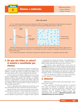 QUÍMICA 165
4 Átomos e moléculas • Átomo • Molécula
• Símbolo • Fórmula
ÁGUA COM AÇÚCAR
Em um cilindro graduado (proveta) colocam-se 100 cm3 de água. Adicionam-se 20g de açúcar e agita-se
para dissolver o açúcar. O volume da solução continua aproximadamente igual a 100 cm3.
Pode-se explicar por que o volume ficou praticamente o mesmo admitindo-se que tanto a água como o
açúcar sejam formados por partículas. As partículas do açúcar ocupam os espaços existentes entre as
partículas da água.
Um modelo para explicar o fenômeno consiste em adicionar areia a um recipiente cheio de feijão.
1. De que são feitas as coisas?
A matéria é constituída por
átomos
Toda matéria é constituída por átomos. O papel que
você tem em mãos, a tinta que foi usada para imprimir este
caderno, o arame, seus olhos, sua pele, suas células, o ar
que você respira, enfim, tudo é constituído por átomos.
A teoria atômica de Dalton (1803) resume-se a dois
pontos fundamentais: a descontinuidade e a divisibili-
dade da matéria. Tomando-se, por exemplo, um pedaço
de ferro e dividindo-se o mesmo em partes cada vez
menores, chegar-se-á a uma partícula que não pode mais
ser dividida. Essa partícula seria o átomo de ferro, a
menor partícula do ferro.
Cento e dezessete tipos diferentes de átomos, que
são conhecidos até hoje, constituem tudo que existe.
Neste início de curso você vai entender como tudo é
constituído por apenas 117 tipos diferentes de átomos.
Os átomos não são visíveis. Você não enxerga um
átomo isolado. O que você vê – o papel, a tinta, o arame
– é formado por grupos de átomos. Se pudéssemos ir
subdividindo, por exemplo, o arame, iríamos chegar a
alguns tipos diferentes de átomos que o formam.
Para facilitar nosso entendimento, vamos criar um
modelo para os átomos. Vamos imaginar que cada átomo
seja representado por uma esfera. Seriam esferas tão pe-
quenas que não poderiam ser vistas nem com auxílio dos
mais poderosos microscópios (os átomos já foram de-
tectados usando o microscópio de varredura eletrônica).
Como já dissemos, existem 117 tipos de átomos.
Seriam, portanto, 117 tipos de esferas diferentes.
2. Material
Material ou matéria é tudo o que ocupa lugar no es-
paço e tem massa.
Todo material é formado por átomos. A maneira
com que os átomos se agrupam, os tipos e a
quantidade de átomos presentes diferenciam os
materiais em três grandes grupos. Assim, basi-
camente, todo e qualquer material pode ser
classificado como sendo um elemento químico, uma
substância pura ou uma mistura.
C11A_QUIM_2013_ALICE 10/09/12 12:50 Página 165
 