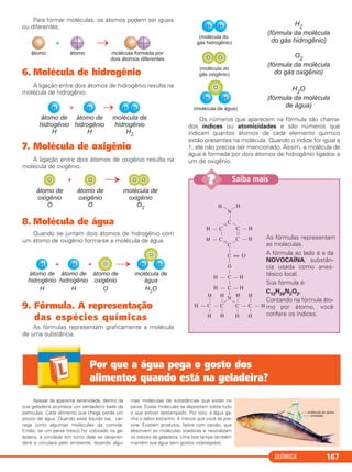 QUÍMICA 167
Para formar moléculas, os átomos podem ser iguais
ou diferentes.
6. Molécula de hidrogênio
A ligação entre dois átomos de hidrogênio resulta na
molécula de hidrogênio.
7. Molécula de oxigênio
A ligação entre dois átomos de oxigênio resulta na
molécula de oxigênio.
8. Molécula de água
Quando se juntam dois átomos de hidrogênio com
um átomo de oxigênio forma-se a molécula de água.
9. Fórmula. A representação
das espécies químicas
As fórmulas representam graficamente a molécula
de uma substância.
Os números que aparecem na fórmula são chama-
dos índices ou atomicidades e são números que
indicam quantos átomos de cada elemento químico
estão presentes na molécula. Quando o índice for igual a
1, ele não precisa ser mencionado. Assim, a molécula de
água é formada por dois átomos de hidrogênio ligados a
um de oxigênio.
‘
As fórmulas representam
as moléculas.
A fórmula ao lado é a da
NOVOCAÍNA, substân-
cia usada como anes-
tésico local.
Sua fórmula é:
C13H20N2O2.
Contando na fórmula áto-
mo por átomo, você
confere os índices.
H — C
C—
H — C
—
C — H
C — H
C
—
——
N
—H — H
C = O
—
H — C — H
—
H — C — H
—
N—
C — C — H
—
H
—
H — C — C
—
H
—
H
—
H
—
H
—
H
—
H
—
H
O
—
——
————
Saiba mais??
Apesar da aparente serenidade, dentro da
sua geladeira acontece um verdadeiro baile de
partículas. Cada alimento que chega perde um
pouco de água. Quando esse líquido sai, car-
rega junto algumas moléculas da comida.
Então, se um peixe fresco for colocado na ge-
ladeira, a umidade em torno dele se despren-
derá e circulará pelo ambiente, levando algu-
mas moléculas de substâncias que estão no
peixe. Essas moléculas se depositam sobre tudo
o que estiver destampado. Por isso, a água ga-
nha o sabor estranho. A menos que você se pre-
vina. Existem produtos, feitos com carvão, que
absorvem as moléculas voadoras e neutralizam
os odores de geladeira. Uma boa tampa também
mantém sua água sem gostos indesejados.
Por que a água pega o gosto dos
alimentos quando está na geladeira?
C11A_QUIM_2013_ALICE 10/09/12 12:50 Página 167
 