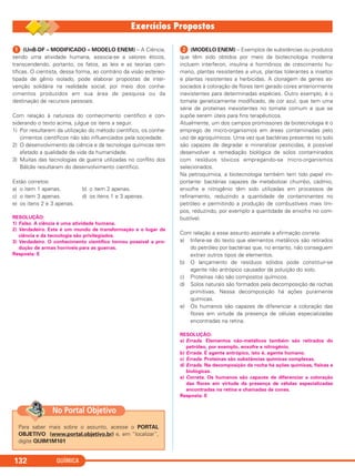 QUÍMICA132
ᕡ (UnB-DF – MODIFICADO – MODELO ENEM) – A Ciência,
sendo uma atividade humana, associa-se a valores éticos,
transcendendo, portanto, os fatos, as leis e as teorias cien-
tíficas. O cientista, dessa forma, ao contrário da visão estereo-
tipada de gênio isolado, pode elaborar propostas de inter-
venção solidária na realidade social, por meio dos conhe-
cimentos produzidos em sua área de pesquisa ou da
destinação de recursos pessoais.
Com relação à natureza do conhecimento científico e con-
siderando o texto acima, julgue os itens a seguir.
1) Por resultarem da utilização do método científico, os conhe-
cimentos científicos não são influenciados pela sociedade.
2) O desenvolvimento da ciência e da tecnologia químicas tem
afetado a qualidade de vida da humanidade.
3) Muitas das tecnologias de guerra utilizadas no conflito dos
Bálcãs resultaram do desenvolvimento científico.
Estão corretos:
a) o item 1 apenas. b) o item 2 apenas.
c) o item 3 apenas. d) os itens 1 e 3 apenas.
e) os itens 2 e 3 apenas.
RESOLUÇÃO:
1) Falso. A ciência é uma atividade humana.
2) Verdadeiro. Este é um mundo de transformação e o lugar da
ciência e da tecnologia são privilegiados.
3) Verdadeiro. O conhecimento científico tornou possível a pro-
dução de armas horríveis para as guerras.
Resposta: E
ᕢ (MODELO ENEM) – Exemplos de substâncias ou produtos
que têm sido obtidos por meio da biotecnologia moderna
incluem interferon, insulina e hormônios de crescimento hu-
mano, plantas resistentes a vírus, plantas tolerantes a insetos
e plantas resistentes a herbicidas. A clonagem de genes as-
sociados à coloração de flores tem gerado cores anteriormente
inexistentes para determinadas espécies. Outro exemplo, é o
tomate geneticamente modificado, de cor azul, que tem uma
série de proteínas inexistentes no tomate comum e que se
supõe serem úteis para fins terapêuticos.
Atualmente, um dos campos promissores da biotecnologia é o
emprego de micro-organismos em áreas contaminadas pelo
uso de agroquímicos. Uma vez que bactérias presentes no solo
são capazes de degradar e mineralizar pesticidas, é possível
desenvolver a remediação biológica de solos contaminados
com resíduos tóxicos empregando-se micro-organismos
selecionados.
Na petroquímica, a biotecnologia também tem tido papel im-
portante: bactérias capazes de metabolizar chumbo, cádmio,
enxofre e nitrogênio têm sido utilizadas em processos de
refinamento, reduzindo a quantidade de contaminantes no
petróleo e permitindo a produção de combustíveis mais lim-
pos, reduzindo, por exemplo a quantidade de enxofre no com-
bustível.
Com relação a esse assunto assinale a afirmação correta:
a) Infere-se do texto que elementos metálicos são retirados
do petróleo por bactérias que, no entanto, não conseguem
extrair outros tipos de elementos.
b) O lançamento de resíduos sólidos pode constituir-se
agente não antrópico causador da poluição do solo.
c) Proteínas não são compostos químicos.
d) Solos naturais são formados pela decomposição de rochas
primitivas. Nessa decomposição há ações puramente
químicas.
e) Os humanos são capazes de diferenciar a coloração das
flores em virtude da presença de células especializadas
encontradas na retina.
RESOLUÇÃO:
a) Errada. Elementos não-metálicos também são retirados do
petróleo, por exemplo, enxofre e nitrogênio.
b) Errada. É agente antrópico, isto é, agente humano.
c) Errada. Proteínas são substâncias químicas complexas.
d) Errada. Na decomposição da rocha há ações químicas, físicas e
biológicas.
e) Correta. Os humanos são capazes de diferenciar a coloração
das flores em virtude da presença de células especializadas
encontradas na retina e chamadas de cones.
Resposta: E
Para saber mais sobre o assunto, acesse o PORTAL
OBJETIVO (www.portal.objetivo.br) e, em “localizar”,
digite QUIM1M101
No Portal Objetivo
C11A_QUIM_2013_ALICE 10/09/12 12:50 Página 132
 