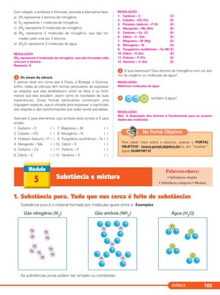 Com relação a símbolos e fórmulas, assinale a alternativa falsa.
a) 2N representa 2 átomos de nitrogênio.
b) N2 representa 1 molécula de nitrogênio.
c) 2N2 representa 2 moléculas de nitrogênio.
d) 3N2 representa 3 moléculas de nitrogênio, que são for-
madas cada uma por 3 átomos.
e) 3H2O representa 3 moléculas de água.
RESOLUÇÃO:
3N2 representa 3 moléculas de nitrogênio, que são formadas cada
uma por 2 átomos.
Resposta: D
ᕢ Os sinais da ciência
É preciso levar em conta que a Física, a Biologia, a Química,
enfim, todas as ciências têm formas particulares de expressar
as relações que elas estabelecem entre os fatos e os fenô-
menos que elas estudam, assim como os resultados de suas
experiências. Essas formas particulares constituem uma
linguagem especial, que é utilizada para expressar o significado
das relações e das transformações que estão sendo estudadas.
Assinale C para elementos cujo símbolo está correto e E para
errado:
1. Carbono – C ( ) 7. Magnésio – M ( )
2. Cobalto – CO ( ) 8. Nitrogênio – N ( )
3. Potássio (kalium) – P ( ) 9. Tungstênio (wolfrâmio) – Tu ( )
4. Manganês – Ma ( ) 10. Cálcio – K ( )
5. Carbono – Ca ( ) 11. Polônio – P ( )
6. Cálcio – C ( ) 12. Xenônio – X ( )
RESOLUÇÃO:
1. Carbono – C (C)
2. Cobalto – CO (Co) (E)
3. Potássio (kalium) – P (K) (E)
4. Manganês – Ma (Mn) (E)
5. Carbono – Ca (C) (E)
6. Cálcio – C (Ca) (E)
7. Magnésio – M (Mg) (E)
8. Nitrogênio – N (C)
9. Tungstênio (wolfrâmio) – Tu (W) (E)
10. Cálcio – K (Ca) (E)
11. Polônio – P (Po) (E)
12. Xenônio – X (Xe) (E)
ᕣ O que bebemos? Dois átomos de hidrogênio com um áto-
mo de oxigênio ou moléculas de água?
RESOLUÇÃO:
Bebemos moléculas de água.
ᕤ também é água?
RESOLUÇÃO:
Não. A disposição dos átomos é fundamental para as proprie-
dades das moléculas.
QUÍMICA 169
5 Substância e mistura • Substância simples
• Substância composta • Mistura
1. Substância pura. Tudo que nos cerca é feito de substâncias
Substância pura é o material formado por moléculas iguais entre si. Exemplos
As substâncias puras podem ser simples ou compostas.
Para saber mais sobre o assunto, acesse o PORTAL
OBJETIVO (www.portal.objetivo.br) e, em “localizar”,
digite QUIM1M112
No Portal Objetivo
C11A_QUIM_2013_ALICE 10/09/12 12:50 Página 169
 