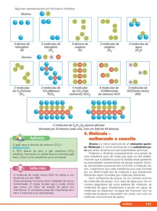 Algumas representações por fórmulas e símbolos:
QUÍMICA 171
O gelo seco é dióxido de carbono (CO2)?
RESOLUÇÃO
A 78°C abaixo de zero, o gás carbônico (CO2)
solidifica, formando um sólido branco chamado gelo
seco. Este é uma substância pura composta.
Aplicação
A molécula do óxido nítrico (NO) foi eleita a mo-
lécula do ano de 1992.
Esse composto funciona como mediador da neuro-
transmissão. É nessa função que o óxido nítrico
age como um fator de ereção do pênis em
mamíferos. O composto pode ser importante tam-
bém à memória e ao aprendizado.
Saiba mais??
4. Molécula –
melhorando o conceito
Átomo é a menor partícula de um elemento quími-
co. Molécula é a menor partícula de uma substância pu-
ra que ainda conserva as suas propriedades químicas.
Podemos ir dividindo sucessivamente uma porção de
uma substância pura, de modo que cada um dos pedaci-
nhos em que a substância pura foi dividida ainda apresente
as propriedades características da porção original. Contu-
do, tais divisões sucessivas têm um limite: a molécula. As-
sim, imaginamos que cada substância pura seja formada
por um determinado tipo de molécula e que substâncias
diferentes sejam formadas por moléculas diferentes.
Num torrãozinho de açúcar, há um número enorme
de moléculas de açúcar; num copo de água pura, há um
número gigantesco de outra espécie de molécula, as
moléculas de água. Dissolvendo o açúcar em água, as
moléculas se dispersam na água (se misturam com as
moléculas da água) e não podem ser vistas, nem com os
melhores instrumentos de óptica.
C11A_QUIM_2013_ALICE 10/09/12 12:50 Página 171
 