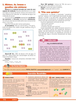 5. Mistura. Ar, bronze e
gasolina são misturas
Mistura é o material formado por mais de uma
espécie de molécula. Quando adicionamos a um copo
com água um pouco de açúcar, temos uma mistura com
duas espécies de moléculas: as moléculas de água e as
moléculas de açúcar.
Já vimos que os símbolos representam os elemen-
tos químicos; as fórmulas representam substâncias.
As misturas são representadas pelos seus componentes
(H2O + C6H12O6).
Algumas misturas têm nomes particulares:
Ar atmosférico: 78% em volume de N2, 21% de O2,
0,9% de argônio (Ar), 0,04% de gás carbônico (CO2) e
outros gases.
O ar atmosférico é uma mistura.
Álcool 96° G.L.: 96% de álcool e 4% de água. O
grau G.L. (Gay-Lussac) dá a porcentagem de álcool na
mistura de álcool e água.
Gasolina: mistura de compostos chamados hidro-
carbonetos:
C7H16 + C8H18 + C9H20 etc.
Ouro 18K (quilates): mistura de 75% de ouro e
25% de cobre. Ouro 24K é o ouro puro.
Bronze: mistura de cobre e estanho.
Latão: mistura de cobre e zinco.
6. “Pão sem química”
Infelizmente, no popular, a expressão “substância
química” passou a ter o significado equivocado de algo
danoso à saúde e ao bem-estar das pessoas. Basta
lembrar que o ar, os alimentos, os remédios, os próprios
seres vivos são constituídos por substâncias químicas.
É comum aparecerem anúncios do tipo:
“Piscina sem química”
“Pão sem química”
“Produtos naturais sem química”
Essas expressões são usadas tentando transmitir a
ideia de produtos isentos de substâncias danosas à
saúde, mas são totalmente incorretas. Por exemplo, na
fabricação do pão entram as substâncias químicas fa-
rinha (amido), água e fermento (bicarbonato de sódio,
NaHCO3).
QUÍMICA172
CO2 E O EFEITO ESTUFA
Efeito estufa é um fenômeno observado no qual
CO2 e vapor d’água absorvem parte da energia
irradiada pelo planeta Terra, aumentando a tem-
peratura ambiente. Você deve estar pensando: se
CO2 e vapor d’água são componentes naturais da
atmosfera, o efeito estufa não é novidade nem é
tão preocupante. Lembre-se, no entanto, de que a
quantidade de CO2 na atmosfera é sensivelmente
aumentada pela emissão desse gás por meio de
queimadas, indústrias, veículos automotores etc.
Saiba mais??
ᕡ (MODELO ENEM)
Você concorda com essa afirmação? O que são
alimentos sem substâncias químicas? Esse
tema tem gerado muita polêmica.
Com relação ao assunto analise as afirmações:
I. O ovo tem proteínas, gorduras, água etc,
que são substâncias químicas.
II. Durante muito tempo, os alimentos foram
conservados por formas simples, como a
salga, a defumação, o uso de especiarias,
o controle da temperatura.
III. Atualmente adicionam-se aditivos nos
alimentos para fazer com que estes sejam
conservados, tenham boa aparência,
tenham cheiro e textura agradáveis etc.
Estão corretas somente as afirmações:
a) I b) I e II c) II e III
d) I e II I e) I, II e III
Resolução
I. Correta. Portanto, não existe ovo sem
substâncias químicas.
II. Correta.
III. Correta. Portanto, ovo sem substâncias
químicas quer dizer: sem substâncias que
podem nos causar problemas.
Resposta: E
ᕢ (UNIP – MODELO ENEM) – No modelo
atômico de Dalton, o átomo é representado por
uma bolinha; elemento químico, por um
conjunto de bolinhas iguais; molécula, grupo
de bolinhas ligadas; substância pura, conjunto
de moléculas iguais.
O número de átomos, de elementos, de molécu-
las e de substâncias representados no sistema:
Disse um avicultor: “Os ovos que a minha
granja produz são mais saborosos e não
contêm substâncias químicas”.
Para saber mais sobre o assunto, acesse o PORTAL OBJETIVO (www.portal.objetivo.br) e, em “localizar”, digite QUIM1M113
No Portal Objetivo
C11A_QUIM_2013_ALICE 10/09/12 12:50 Página 172
 