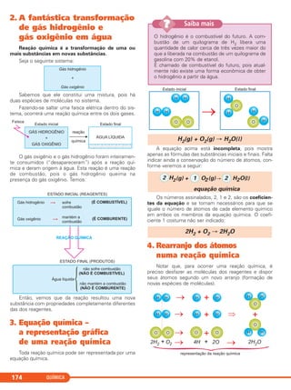 QUÍMICA174
2. A fantástica transformação
de gás hidrogênio e
gás oxigênio em água
Reação química é a transformação de uma ou
mais substâncias em novas substâncias.
Seja o seguinte sistema:
Sabemos que ele constitui uma mistura, pois há
duas espécies de moléculas no sistema.
Fazendo-se saltar uma faísca elétrica dentro do sis-
tema, ocorrerá uma reação química entre os dois gases.
O gás oxigênio e o gás hidrogênio foram inteiramen-
te consumidos (“desapareceram”) após a reação quí-
mica e deram origem à água. Esta reação é uma reação
de combustão, pois o gás hidrogênio queima na
presença do gás oxigênio. Temos:
Então, vemos que da reação resultou uma nova
substância com propriedades completamente diferentes
das dos reagentes.
3. Equação química –
a representação gráfica
de uma reação química
Toda reação química pode ser representada por uma
equação química.
A equação acima está incompleta, pois mostra
apenas as fórmulas das substâncias iniciais e finais. Falta
indicar ainda a conservação do número de átomos, con-
forme veremos a seguir:
Os números assinalados, 2, 1 e 2, são os coeficien-
tes da equação e se tornam necessários para que se
iguale o número de átomos de cada elemento químico
em ambos os membros da equação química. O coefi-
ciente 1 costuma não ser indicado:
4. Rearranjo dos átomos
numa reação química
Notar que, para ocorrer uma reação química, é
preciso desfazer as moléculas dos reagentes e dispor
seus átomos segundo um novo arranjo (formação de
novas espécies de moléculas).
2H2 + O2 → 2H2O
2 H2(g) + 1 O2(g) 2 H O
equação química
2 (l)
H2(g) + O2(g) → H2O(l)
O hidrogênio é o combustível do futuro. A com-
bustão de um quilograma de H2 libera uma
quantidade de calor cerca de três vezes maior do
que a liberada na combustão de um quilograma de
gasolina com 20% de etanol.
É chamado de combustível do futuro, pois atual-
mente não existe uma forma econômica de obter
o hidrogênio a partir da água.
Saiba mais??
C11A_QUIM_2013_ALICE 10/09/12 12:50 Página 174
 