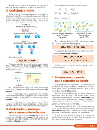 QUÍMICA 175
Desta forma, alterar a natureza da substância
equivale a dizer: modificar a molécula da substância.
5. Coeficiente e índice
Uma molécula de nitrogênio gasoso, contendo dois
átomos de nitrogênio por molécula, reage com três mo-
léculas de hidrogênio diatômico, gasoso, produzindo
duas moléculas de amônia gasosa, a qual é formada por
três átomos de hidrogênio e um de nitrogênio.
Equação química
Tomando a reação acima como referencial, vamos
fazer a diferença entre os termos coeficiente e índice.
Pegue-se, por exemplo, a amônia (NH3), da maneira co-
mo ela está escrita:
• A representação indica que temos duas molé-
culas de NH3. Essa quantidade é determinada pelo coe-
ficiente.
• A representação indica que em uma molécula de
amônia há um átomo de nitrogênio e três átomos de hi-
drogênio. Essas quantidades são determinadas pelos
índices.
• Ao todo, podemos dizer que a representação
indica a existência de duas moléculas de amônia e oito
átomos, sendo seis de hidrogênio e dois de nitrogênio.
6. Coeficientes – proporção
entre números de moléculas
Os coeficientes fornecem a proporção entre os nú-
meros de moléculas que reagem e os números de
moléculas que se formam, utilizando os menores
números inteiros possível.
Para a reação de formação da água, temos:
2H2 : 1O2 : 2H2O
2000 H2 : 1000 O2 : 2000H2O
Observe o sistema:
Três moléculas de oxigênio (3O2) não reagiram, devi-
do à falta de moléculas de hidrogênio.
Na equação química escrevemos apenas as molé-
culas que efetivamente reagiram.
Utilizando os menores números inteiros como coe-
ficientes, temos:
7. Fotossíntese – a reação
que é o pulmão do mundo
A quantidade de gás carbônico (CO2) na atmosfera é
controlada por vários processos, destacando-se o efe-
tuado pelas plantas superiores, algumas algas e bac-
térias, por meio da fotossíntese.
Através de poros existentes nas folhas chamados
estômatos, o CO2 atmosférico se difunde para o interior
da planta e atinge organelas chamadas cloroplastos. Por
meio da clorofila, pigmento de estrutura complexa,
ocorre a absorção de energia luminosa. A fotossíntese é,
portanto, um processo endotérmico.
Retirando o dióxido de carbono do ar e a água do so-
lo, as plantas combinam essas substâncias para formar
carboidratos (açúcares). Clorofila, a luz do sol e enzimas
(proteínas que aceleram a reação) são necessárias.
O que é extremamente importante é o fato de a
fotossíntese produzir gás oxigênio (O2), renovando, as-
sim, o suprimento vital dessa substância.
2H2 + 1O2 → 2H2O
6H2 + 3O2 → 6H2O
6 : 3 : 6 = 2 : 1 : 2
6H2 + 6O2 → 6H2O + 3O2
N2 + 3H2 → 2NH3
C11A_QUIM_2013_ALICE 10/09/12 12:50 Página 175
 
