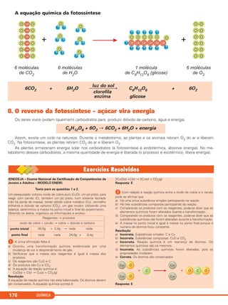 A equação química da fotossíntese
8. O reverso da fotossíntese – açúcar vira energia
Os seres vivos oxidam (queimam) carboidratos para produzir dióxido de carbono, água e energia.
Assim, existe um ciclo na natureza. Durante o metabolismo, as plantas e os animais retiram O2 do ar e liberam
CO2. Na fotossíntese, as plantas retiram CO2 do ar e liberam O2.
As plantas armazenam energia solar nos carboidratos (a fotossíntese é endotérmica, absorve energia). No me-
tabolismo desses carboidratos, a mesma quantidade de energia é liberada (o processo é exotérmico, libera energia).
C6H12O6 + 6O2 → 6CO2 + 6H2O + energia
luz do sol
6CO2 + 6H2O ⎯⎯⎯⎯⎯→ C6H12O6 + 6O2
clorofila
enzima glicose
QUÍMICA176
(ENCCEJA – Exame Nacional de Certificação de Competências de
Jovens e Adultos – MODELO ENEM)
Texto para as questões 1 e 2.
Um pesquisador colocou óxido de cobre puro (CuO), um pó preto, para
reagir com carvão (C), também um pó preto, num sistema fechado
(não há perda de massa), tendo obtido cobre metálico (Cu), vermelho
brilhante e dióxido de carbono (CO2), um gás incolor. Utilizando uma
balança, determinou a massa no ponto inicial e final do experimento.
Obtendo os dados, organizou as informações e anotou:
ᕡ A única afirmação falsa é:
a) Ocorreu uma transformação química evidenciada por uma
mudança de cor e desprendimento de gás.
b) Verifica-se que a massa dos reagentes é igual à massa dos
produtos.
c) Os reagentes são CuO e C.
d) Os produtos são Cu e CO2.
e) A equação da reação química é:
CuO(s) + C(s) → Cu(s) + CO2(g)
Resolução
A equação da reação química não está balanceada. Os átomos devem
ser conservados. A equação química correta é:
2CuO(s) +C(s) → 2Cu(s) + CO2(g)
Resposta: E
ᕢ Com relação à reação química entre o óxido de cobre e o carvão
pode se afirmar que
a) Há uma única substância simples participando na reação.
b) Há três substâncias compostas participando da reação.
c) Comparando os produtos com os reagentes, pode-se dizer que os
elementos químicos foram alterados duante a transformação.
d) Comparando os produtos com os reagentes, pode-se dizer que as
substâncias químicas não foram alteradas durante a transformação.
e) A massa no ponto inicial é igual à massa no ponto final porque o
número de átomos ficou constante.
Resolução
a) Incorreta. Substâncias simples: C e Cu
b) Incorreta. Substâncias compostas: CuO e CO2
c) Incorreta. Reação química é um rearranjo de átomos. Os
elementos químicos são os mesmos.
d) Incorreta. As substâncias químicas foram alteradas, pois as
propriedades mudaram.
e) Correta. Os átomos são conservados.
Resposta: E
Reagentes → produtos
óxido de cobre + carvão → cobre + dióxido e carbono
ponto inicial 30,0g + 2,4g → nada nada
ponto final nada nada 24,0g + 8,4g
C11A_QUIM_2013_ALICE 10/09/12 12:50 Página 176
 