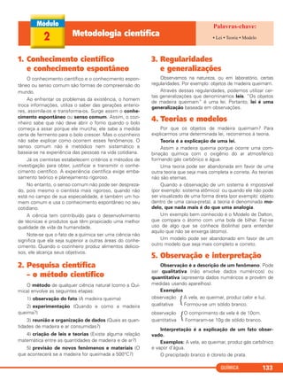 QUÍMICA 133
1. Conhecimento científico
e conhecimento espontâneo
O conhecimento científico e o conhecimento espon-
tâneo ou senso comum são formas de compreensão do
mundo.
Ao enfrentar os problemas da existência, o homem
troca informações, utiliza o saber das gerações anterio-
res, assimila-os e transforma-os. Surge assim o conhe-
cimento espontâneo ou senso comum. Assim, o cozi-
nheiro sabe que não deve abrir o forno quando o bolo
começa a assar porque ele murcha; ele sabe a medida
certa de fermento para o bolo crescer. Mas o cozinheiro
não sabe explicar como ocorrem esses fenômenos. O
senso comum não é metódico nem sistemático e
baseia-se na experiência das pessoas na vida cotidiana.
Já os cientistas estabelecem critérios e métodos de
investigação para obter, justificar e transmitir o conhe-
cimento científico. A experiência científica exige emba-
samento teórico e planejamento rigoroso.
No entanto, o senso comum não pode ser despreza-
do, pois mesmo o cientista mais rigoroso, quando não
está no campo de sua especialidade, é também um ho-
mem comum e usa o conhecimento espontâneo no seu
cotidiano.
A ciência tem contribuído para o desenvolvimento
de técnicas e produtos que têm propiciado uma melhor
qualidade de vida da humanidade.
Note-se que o fato de a química ser uma ciência não
significa que ela seja superior a outras áreas do conhe-
cimento. Quando o cozinheiro produz alimentos delicio-
sos, ele alcança seus objetivos.
2. Pesquisa científica
– o método científico
O método de qualquer ciência natural (como a Quí-
mica) envolve as seguintes etapas:
1) observação do fato (A madeira queima)
2) experimentação (Quando e como a madeira
queima?)
3) reunião e organização de dados (Quais as quan-
tidades de madeira e ar consumidas?)
4) criação de leis e teorias (Existe alguma relação
matemática entre as quantidades de madeira e de ar?)
5) previsão de novos fenômenos e materiais (O
que acontecerá se a madeira for queimada a 500°C?)
3. Regularidades
e generalizações
Observamos na natureza, ou em laboratório, certas
regularidades. Por exemplo: objetos de madeira queimam.
Através dessas regularidades, podemos utilizar cer-
tas generalizações que denominamos leis. “Os objetos
de madeira queimam” é uma lei. Portanto, lei é uma
generalização baseada em observações.
4. Teorias e modelos
Por que os objetos de madeira queimam? Para
explicarmos uma determinada lei, recorremos à teoria.
Teoria é a explicação de uma lei.
Assim a madeira queima porque ocorre uma com-
binação química com o oxigênio do ar atmosférico
formando gás carbônico e água.
Uma teoria pode ser abandonada em favor de uma
outra teoria que seja mais completa e correta. As teorias
não são eternas.
Quando a observação de um sistema é impossível
(por exemplo: sistema atômico) ou quando ele não pode
ser visualizado de uma forma direta (por exemplo: objeto
dentro de uma caixa-preta), a teoria é denominada mo-
delo, que nada mais é do que uma analogia.
Um exemplo bem conhecido é o Modelo de Dalton,
que compara o átomo com uma bola de bilhar. Faz-se
uso de algo que se conhece (bolinha) para entender
aquilo que não se enxerga (átomo).
Um modelo pode ser abandonado em favor de um
outro modelo que seja mais completo e correto.
5. Observação e interpretação
Observação é a descrição de um fenômeno. Pode
ser qualitativa (não envolve dados numéricos) ou
quantitativa (apresenta dados numéricos e provém de
medidas usando aparelhos).
Exemplos
observação
{A vela, ao queimar, produz calor e luz.
qualitativa Formou-se um sólido branco.
observação
{O comprimento da vela é de 10cm.
quantitativa Formaram-se 10g de sólido branco.
Interpretação é a explicação de um fato obser-
vado.
Exemplos: A vela, ao queimar, produz gás carbônico
e vapor d’água.
O precipitado branco é cloreto de prata.
2 Metodologia científica • Lei • Teoria • Modelo
C11A_QUIM_2013_ALICE 10/09/12 12:50 Página 133
 