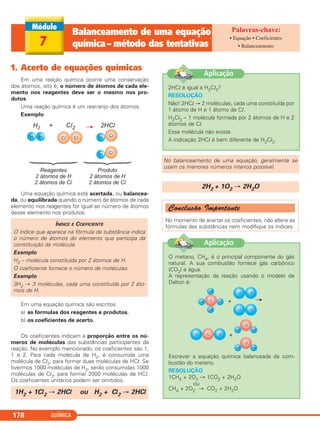 QUÍMICA178
1. Acerto de equações químicas
Em uma reação química ocorre uma conservação
dos átomos, isto é, o número de átomos de cada ele-
mento nos reagentes deve ser o mesmo nos pro-
dutos.
Uma reação química é um rearranjo dos átomos.
Exemplo
Uma equação química está acertada, ou balancea-
da, ou equilibrada quando o número de átomos de cada
elemento nos reagentes for igual ao número de átomos
desse elemento nos produtos.
Em uma equação química são escritos:
a) as fórmulas dos reagentes e produtos.
b) os coeficientes de acerto.
Os coeficientes indicam a proporção entre os nú-
meros de moléculas das substâncias participantes da
reação. No exemplo mencionado, os coeficientes são 1,
1 e 2. Para cada molécula de H2, é consumida uma
molécula de Cl2, para formar duas moléculas de HCl. Se
tivermos 1000 moléculas de H2, serão consumidas 1000
moléculas de Cl2, para formar 2000 moléculas de HCl.
Os coeficientes unitários podem ser omitidos.
Conclusão Importante
No momento de acertar os coeficientes, não altere as
fórmulas das substâncias nem modifique os índices.
2H2 + 1O2 → 2H2O
No balanceamento de uma equação, geralmente se
usam os menores números inteiros possível.
1H2 + 1Cl2 → 2HCl ou H2 + Cl2 → 2HCl
ÍNDICE E COEFICIENTE
O índice que aparece na fórmula da substância indica
o número de átomos do elemento que participa da
constituição da molécula.
Exemplo
H2 – molécula constituída por 2 átomos de H.
O coeficiente fornece o número de moléculas.
Exemplo
3H2 → 3 moléculas, cada uma constituída por 2 áto-
mos de H.
2HCl é igual a H2Cl2?
RESOLUÇÃO
Não! 2HCl → 2 moléculas, cada uma constituída por
1 átomo de H e 1 átomo de Cl.
H2Cl2 – 1 molécula formada por 2 átomos de H e 2
átomos de Cl.
Essa molécula não existe.
A indicação 2HCl é bem diferente de H2Cl2.
Aplicação
O metano, CH4, é o principal componente do gás
natural. A sua combustão fornece gás carbônico
(CO2) e água.
A representação da reação usando o modelo de
Dalton é:
Escrever a equação química balanceada da com-
bustão do metano.
RESOLUÇÃO
1CH4 + 2O2 → 1CO2 + 2H2O
ou
CH4 + 2O2 → CO2 + 2H2O
Aplicação
7
Balanceamento de uma equação
química – método das tentativas
• Equação • Coeficientes
• Balanceamento
C11A_QUIM_2013_ALICE 10/09/12 12:50 Página 178
 