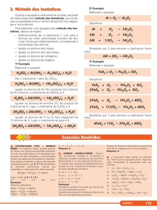 QUÍMICA 179
2. Método das tentativas
Quando a equação é relativamente simples, ela pode
ser balanceada pelo método das tentativas, que se ba-
seia na igualdade entre o número de átomos nos reagen-
tes e nos produtos.
Para balancear uma equação pelo método das ten-
tativas, aplique as regras:
– Arbitrariamente dar o coeficiente 1 (um) para a
fórmula de maior atomicidade (número de áto-
mos). Continuar o balanceamento, considerando a
conservação dos átomos.
– Igualar os átomos dos metais.
– Igualar os átomos dos não-metais.
– Igualar os átomos de hidrogênio.
– Igualar os átomos de oxigênio.
1.o Exemplo
Balancear a equação:
Dar o coeficiente 1 para Al2 (SO4)3.
Igualar os átomos de Al. Nos produtos há 2 átomos
de Al. Portanto, o coeficiente do Al(OH)3 é 2.
Igualar os átomos de enxofre (S). No produto há
3 átomos de S. Logo, o coeficiente do H2SO4 é 3.
Igualar os átomos de H ou O. Nos reagentes há
12 átomos de H. Logo, o coeficiente da água é 6.
2.o Exemplo
Balancear a equação:
Sequência:
Multiplicar por 2 para eliminar o coeficiente fracio-
nário:
3.o Exemplo
Balancear a equação:
Sequência:
Multiplicar por 2 para eliminar o coeficiente fracio-
nário:
4FeS2 + 11O2 → 2Fe2O3 + 8SO2
2FeS2 + O2 → 1Fe2O3 + 4SO2
2FeS2 + 11/2O2 → 1Fe2O3 + 4SO2
FeS2 + O2 → 1Fe2O3 + SO2
2FeS2 + O2 → 1Fe2O3 + SO2
FeS2 + O2 → Fe2O3 + SO2
4Al + 3O2 → 2Al2O3
Al + O2 → 1Al2O3
2Al + O2 → 1Al2O3
2Al + 1,5O2 → 1Al2O3
Al + O2 → Al2O3
3H2SO4 + 2Al(OH)3 → 1Al2(SO4)3 + 6H2O
3H2SO4 + 2Al(OH)3 → 1Al2(SO4)3 + H2O
H2SO4 + 2Al(OH)3 → 1Al2(SO4)3 + H2O
H2SO4 + Al(OH)3 → 1Al2(SO4)3 + H2O
H2SO4 + Al(OH)3 → Al2(SO4)3 + H2O
ᕡ (VESTIBULINHO ETEC – MODELO
ENEM) – O magnésio sólido, quando queima-
do, libera uma intensa luminosidade semelhan-
te à de uma solda elétrica. Em lâmpadas des-
cartáveis de flash fotográfico, a luminosidade
provém da reação de combustão do magnésio.
Essa reação é expressa, a seguir, pela equação
não-balanceada em que X, Y e Z representam
os menores coeficientes inteiros que
possibilitam o balanceamento dessa equação.
X Mg(s) + Y O2(g) → Z MgO(s)
Logo, o valor de X + Y + Z é
a) 1. b) 2. c) 3. d) 4. e) 5.
Resolução
Observe a sequência:
Mg(s) + 1O2(g) → MgO(s)
Mg(s) + 1O2(g) → 2MgO(s)
2Mg(s) + 1O2(g) → 2MgO(s)
X + Y + Z = 2 + 1 + 2 = 5
Resposta: E
ᕢ (SARESP – MODELO ENEM) – Diferen-
ciar substâncias simples e compostas e
selecionar modelos explicativos que permitam
diferenciá-las é um dos objetivos da Química.
O modelo que representa satisfatoriamente a
síntese de uma substância composta a partir
de duas substâncias simples é:
a) ᭝᭝ + ᭺ → ᭝᭺᭝
b) ᭝᭝ + ᭺ → ᭝᭺ + ᭝
c) ᭝᭺ + ᭝᭺ → ᭝᭺᭺᭝
d) ᭝᭺ + ᭺ → ᭺᭝᭺
Resolução
Substância simples é formada por átomos de
um único elemento químico.
Substância composta é formada por átomos de
dois ou mais elementos químicos.
Reação de síntese é toda reação na qual existe
mais de um reagente e um único produto.
Resposta: A
ᕣ É importante saber acertar os coeficien-
tes. Treine com as equações abaixo. Algumas,
mais complicadas, já apresentam dois coe-
ficientes.
1) Zn + HCl → ZnCl2 + H2
2) HCl + Ba(OH)2 → BaCl2 + H2O
3) H2SO4 + NaOH → Na2SO4 + H2O
4) 1H3PO4 + 3NaOH → Na3PO4 + H2O
5) AgNO3 + HCl → AgCl + HNO3
6) H2 + O2 → H2O
7) 2 NO + O2 → NO2
8) 3 Cu + HNO3 → Cu(NO3)2 + 2NO + H2O
C11A_QUIM_2013_ALICE 10/09/12 12:50 Página 179
 