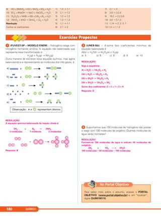 QUÍMICA180
9) HCl + 2KMnO4 → KCl + MnCl2 + 5Cl2 + H2O
10) 3Cl2 + 6NaOH → NaCl + NaClO3 + H2O
11) 1K2Cr2O7 +14HBr → KBr +CrBr3 +Br2 + H2O
12) 1MnO2 + 4HCl → MnCl2 + Cl2 + H2O
Resolução
Confira os coeficientes:
1) 1,2 → 1,1
2) 2,1 → 1,2
3) 1,2 → 1,2
4) 1,3 → 1,3
5) 1,1 → 1,1
6) 2,1 → 2
7) 2,1 → 2
8) 3,8 → 3,2,4
9) 16,2 → 2,2,5,8
10) 3,6 → 5,1,3
11) 1,14 → 2, 2, 3, 7
12) 1,4 → 1,1,2
ᕡ (FUVEST-SP – MODELO ENEM) – Hidrogênio reage com
nitrogênio formando amônia. A equação não balanceada que
representa essa transformação é:
H2(g) + N2(g) → NH3(g)
Outra maneira de escrever essa equação química, mas agora
balanceando-a e representando as moléculas dos três gases, é:
RESOLUÇÃO:
A equação química balanceada da reação citada é:
3H2 + N2 → 2NH3
3 moléculas 1 molécula 2 moléculas
Resposta: B
ᕢ (UNEB-BA) – A soma dos coeficientes mínimos da
equação balanceada é:
Al(s) + H2O(l) → Al2O3(s) + H2(g)
a) 5 b) 6 c) 8 d) 9 e) 10
RESOLUÇÃO:
Siga a sequência:
Al + H2O → 1Al2O3 + H2
2Al + H2O → 1Al2O3 + H2
2Al + 3H2O → 1Al2O3 + H2
2Al + 3H2O → 1Al2O3 + 3H2
Soma dos coeficientes: 2 + 3 + 1 + 3 = 9
Resposta: D
ᕣ Suponhamos que 100 moléculas de hidrogênio são postas
a reagir com 100 moléculas de oxigênio. Quantas moléculas de
água serão formadas?
RESOLUÇÃO:
Formam-se 100 moléculas de água e sobram 50 moléculas de
oxigênio.
2H2 + 1O2 ⎯→ 2H2O
100 moléculas – 50 moléculas – 100 moléculas
Para saber mais sobre o assunto, acesse o PORTAL
OBJETIVO (www.portal.objetivo.br) e, em “localizar”,
digite QUIM1M115
No Portal Objetivo
C11A_QUIM_2013_ALICE 10/09/12 12:50 Página 180
 