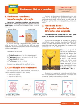QUÍMICA 181
1. Fenômeno – mudança,
transformação, alteração
Fenômeno é qualquer mudança que ocorre num
determinado sistema (parte do universo submetida à
observação). A mudança de posição da pedra é um fe-
nômeno.
É comum confundir o fenômeno com o material que
sofre o fenômeno. Para não cometer tal erro basta
considerar fenômeno como sinônimo de transformação,
mudança, passagem.
Observe os fenômenos:
a) O nascimento de um boi com duas cabeças.
b) A passagem de um cometa próximo da Terra.
c) A combustão do açúcar.
d) A dissolução do sal em água.
Boi, cometa, açúcar, sal não são fenômenos.
2. Classificação dos fenômenos
Por conveniência de ordem didática, costumam-se
classificar os fenômenos em dois grupos:
– fenômenos físicos;
– fenômenos químicos.
Contudo, tal classificação não é absolutamente rigo-
rosa, pois há mudanças que apresentam certas carac-
terísticas de fenômeno físico e certas características de
fenômeno químico, não admitindo, portanto, uma divisão
nítida.
3. Fenômeno físico –
não produz substâncias
diferentes das originais
Fenômeno físico é aquele que não altera a na-
tureza do material que sofre a transformação.
Toda mudança de estado de agregação é um fenô-
meno físico: fusão, ebulição, liquefação etc. São fenô-
menos físicos o amassamento de uma lata, a mudança
de posição de uma bola, a passagem de uma corrente
elétrica por um fio de cobre etc.
Observe-se a queda de
um copo de vidro. Pode-se
verificar que, após a que-
da, apesar de o copo ter se
quebrado, ainda o material
é vidro. Esta transfor-
mação não origina novas
substâncias de proprie-
dades diferentes da ori-
ginal. A este tipo de trans-
formação damos o nome
de FENÔMENO FÍSICO.
Observe nas mudanças de estado do bromo (Br2) que
nos três estados físicos as moléculas são as mesmas, não
ocorrendo alteração na natureza do material.
8 Fenômenos físicos e químicos • Fenômenos físico e químico
• Reação química
C11A_QUIM_2013_ALICE 10/09/12 14:15 Página 181
 